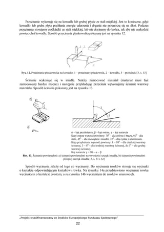 „Projekt współfinansowany ze środków Europejskiego Funduszu Społecznego”
22
Przecinanie wykonuje się na kowadle lub grubej płycie ze stali miękkiej. Jest to konieczne, gdyż
kowadło lub gruba płyta pochłania energię uderzenia i drgania nie przenoszą się na dłoń. Podczas
przecinania stosujemy podkładki ze stali miękkiej, lub nie docinamy do końca, tak aby nie uszkodzić
powierzchni kowadła. Sposób przecinania płaskownika pokazany jest na rysunku 12.
Rys. 12. Przecinanie płaskownika na kowadle: 1 – przecinany płaskownik, 2 – kowadło, 3 – przecinak [3, s. 33]
Ścinanie wykonuje się w imadle. Należy zamocować materiał (materiał musi być
zamocowany bardzo mocno) i następnie przykładając przecinak wykonujemy ścinanie warstwy
materiału. Sposób ścinania pokazany jest na rysunku 13.
α – kąt przyłożenia, β – kąt ostrza, γ – kąt natarcia
Kąty ostrza wynosić powinny: 700
– dla żeliwa i brązu, 600
– dla
stali, 450
– dla mosiądzu i miedzi, 350
– dla cynku i aluminium.
Kąty przyłożenia wynosić powinny: 8 – 100
– dla cienkiej warstwy
ścinanej, 3 – 80
– dla średniej warstwy ścinanej, do 30
– dla grubej
warstwy ścinanej.
Kąt natarcia γ = 90 – α – β
Rys. 13. Ścinanie powierzchni: a) ścinanie powierzchni na wysokości szczęk imadła, b) ścinanie powierzchni
powyżej szczęk imadła [3, s. 31 i 32]
Sposób wycinania zależy od tego co wycinamy. Do wycinania rowków stosuje się wycinaki
o kształcie odpowiadającym kształtowi rowka. Na rysunku 14a przedstawiono wycinanie rowka
wycinakiem o kształcie prostym, a na rysunku 14b wycinakiem do rowków smarowych.
γ
β
α
 