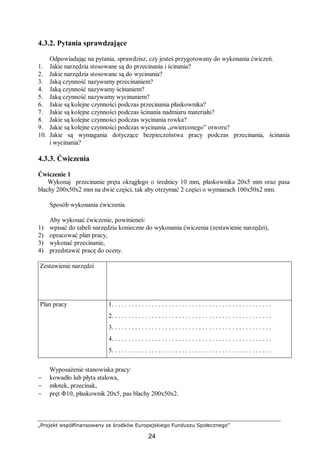 „Projekt współfinansowany ze środków Europejskiego Funduszu Społecznego”
24
4.3.2. Pytania sprawdzające
Odpowiadając na pytania, sprawdzisz, czy jesteś przygotowany do wykonania ćwiczeń.
1. Jakie narzędzia stosowane są do przecinania i ścinania?
2. Jakie narzędzia stosowane są do wycinania?
3. Jaką czynność nazywamy przecinaniem?
4. Jaką czynność nazywamy ścinaniem?
5. Jaką czynność nazywamy wycinaniem?
6. Jakie są kolejne czynności podczas przecinania płaskownika?
7. Jakie są kolejne czynności podczas ścinania nadmiaru materiału?
8. Jakie są kolejne czynności podczas wycinania rowka?
9. Jakie są kolejne czynności podczas wycinania „owierconego” otworu?
10. Jakie są wymagania dotyczące bezpieczeństwa pracy podczas przecinania, ścinania
i wycinania?
4.3.3. Ćwiczenia
Ćwiczenie 1
Wykonaj przecinanie pręta okrągłego o średnicy 10 mm, płaskownika 20x5 mm oraz pasa
blachy 200x50x2 mm na dwie części, tak aby otrzymać 2 części o wymiarach 100x50x2 mm.
Sposób wykonania ćwiczenia
Aby wykonać ćwiczenie, powinieneś:
1) wpisać do tabeli narzędzia konieczne do wykonania ćwiczenia (zestawienie narzędzi),
2) opracować plan pracy,
3) wykonać przecinanie,
4) przedstawić pracę do oceny.
Zestawienie narzędzi
Plan pracy 1. . . . . . . . . . . . . . . . . . . . . . . . . . . . . . . . . . . . . . . . . . . . . . . .
2. . . . . . . . . . . . . . . . . . . . . . . . . . . . . . . . . . . . . . . . . . . . . . . .
3. . . . . . . . . . . . . . . . . . . . . . . . . . . . . . . . . . . . . . . . . . . . . . . .
4. . . . . . . . . . . . . . . . . . . . . . . . . . . . . . . . . . . . . . . . . . . . . . . .
5. . . . . . . . . . . . . . . . . . . . . . . . . . . . . . . . . . . . . . . . . . . . . . . .
Wyposażenie stanowiska pracy:
− kowadło lub płyta stalowa,
− młotek, przecinak,
− pręt Φ10, płaskownik 20x5, pas blachy 200x50x2.
 