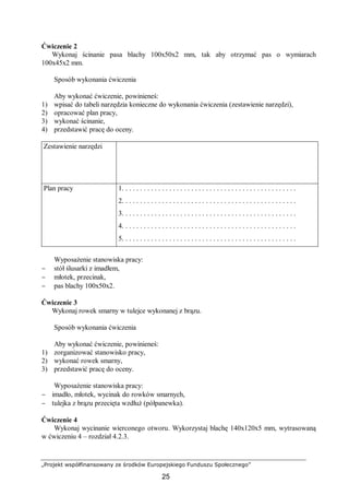 „Projekt współfinansowany ze środków Europejskiego Funduszu Społecznego”
25
Ćwiczenie 2
Wykonaj ścinanie pasa blachy 100x50x2 mm, tak aby otrzymać pas o wymiarach
100x45x2 mm.
Sposób wykonania ćwiczenia
Aby wykonać ćwiczenie, powinieneś:
1) wpisać do tabeli narzędzia konieczne do wykonania ćwiczenia (zestawienie narzędzi),
2) opracować plan pracy,
3) wykonać ścinanie,
4) przedstawić pracę do oceny.
Zestawienie narzędzi
Plan pracy 1. . . . . . . . . . . . . . . . . . . . . . . . . . . . . . . . . . . . . . . . . . . . . . . .
2. . . . . . . . . . . . . . . . . . . . . . . . . . . . . . . . . . . . . . . . . . . . . . . .
3. . . . . . . . . . . . . . . . . . . . . . . . . . . . . . . . . . . . . . . . . . . . . . . .
4. . . . . . . . . . . . . . . . . . . . . . . . . . . . . . . . . . . . . . . . . . . . . . . .
5. . . . . . . . . . . . . . . . . . . . . . . . . . . . . . . . . . . . . . . . . . . . . . . .
Wyposażenie stanowiska pracy:
− stół ślusarki z imadłem,
− młotek, przecinak,
− pas blachy 100x50x2.
Ćwiczenie 3
Wykonaj rowek smarny w tulejce wykonanej z brązu.
Sposób wykonania ćwiczenia
Aby wykonać ćwiczenie, powinieneś:
1) zorganizować stanowisko pracy,
2) wykonać rowek smarny,
3) przedstawić pracę do oceny.
Wyposażenie stanowiska pracy:
− imadło, młotek, wycinak do rowków smarnych,
− tulejka z brązu przecięta wzdłuż (półpanewka).
Ćwiczenie 4
Wykonaj wycinanie wierconego otworu. Wykorzystaj blachę 140x120x5 mm, wytrasowaną
w ćwiczeniu 4 – rozdział 4.2.3.
 