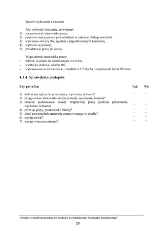 „Projekt współfinansowany ze środków Europejskiego Funduszu Społecznego”
26
Sposób wykonania ćwiczenia
Aby wykonać ćwiczenie, powinieneś:
1) zorganizować stanowisko pracy,
2) poprosić nauczyciela o przeszkolenie w zakresie obsługi wiertarki.
3) wywiercić otwory Φ6, zgodnie z napunktowanym konturem,
4) wykonać wycinanie,
5) przedstawić pracę do oceny.
Wyposażenie stanowiska pracy:
− młotek, wycinak do owierconych otworów,
− wiertarka stołowa, wiertło Φ6,
− wytrasowana w ćwiczeniu 4 – rozdział 4.2.3 blacha o wymiarach 140x120x5mm.
4.3.4. Sprawdzian postępów
Czy potrafisz: Tak Nie
1) dobrać narzędzia do przecinania, wycinania, ścinania? ¨ ¨
2) przygotować stanowisko do przecinania, wycinania, ścinania? ¨ ¨
3) określić podstawowe zasady bezpiecznej pracy podczas przecinania,
wycinania, ścinania? ¨ ¨
4) przeciąć pręty, płaskowniki, blachy? ¨ ¨
5) ściąć powierzchnie materiału zamocowanego w imadle? ¨ ¨
6) wyciąć rowki? ¨ ¨
7) wyciąć wiercone otwory? ¨ ¨
 