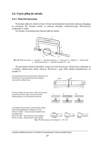 „Projekt współfinansowany ze środków Europejskiego Funduszu Społecznego”
27
4.4. Cięcie piłką do metalu
4.4.1. Materiał nauczania
Przecinanie piłką do metalu (zwane również przerzynaniem) nazywamy operację polegającą
na przecięciu lub nacięciu metalu za pomocą narzędzia wieloostrzowego (brzeszczotu)
osadzonego w ramce.
Na rysunku 16 przedstawiono budowę piłki do metalu.
Rys. 16. Piłka do metalu: 1 – oprawka, 2 – oprawka rozstawna, 3 – brzeszczot, 4 – rękojeść, 5 – uchwyt stały,
6 – uchwyt przesuwny, 7 – kołeczki mocujące [3, s. 34]
Do przecinania różnych materiałów stosuje się różne brzeszczoty. Brzeszczoty wykonane są
z cienkiej, zahartowanej taśmy stalowej. Brzeszczot i jego kilka odmian przedstawiono na
rysunku 17.
a) rysunek brzeszczotu dwustronnego. Wytwarza się
również brzeszczoty jednostronne, posiadające
ostrza tylko z jednej strony,
b) różne rodzaje rozwarć ostrzy. Ostrza brzeszczotu
muszą być rozwarte, gdyż inaczej brzeszczot
zakleszczałby się w przecinanym materiale,
c) przykłady brzeszczotów o różnej liczbie zębów
(ostrzy) przypadających na długości 25 mm.
Ostrza 18 zębów – do przecinania miękkich stali
(mosiądz, brąz).
Ostrza 22 żeby – do przecinania stali miękkiej.
Ostrza 32 zęby – do przecinania stali twardej.
Rys. 17. Brzeszczoty i ich rodzaje [3, s. 34 i 35]
 
