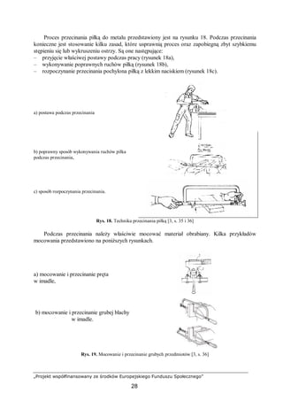 „Projekt współfinansowany ze środków Europejskiego Funduszu Społecznego”
28
Proces przecinania piłką do metalu przedstawiony jest na rysunku 18. Podczas przecinania
konieczne jest stosowanie kilku zasad, które usprawnią proces oraz zapobiegną zbyt szybkiemu
stępieniu się lub wykruszeniu ostrzy. Są one następujące:
– przyjęcie właściwej postawy podczas pracy (rysunek 18a),
– wykonywanie poprawnych ruchów piłką (rysunek 18b),
– rozpoczynanie przecinania pochylona piłką z lekkim naciskiem (rysunek 18c).
a) postawa podczas przecinania
b) poprawny sposób wykonywania ruchów piłka
podczas przecinania,
c) sposób rozpoczynania przecinania.
Rys. 18. Technika przecinania piłką [3, s. 35 i 36]
Podczas przecinania należy właściwie mocować materiał obrabiany. Kilka przykładów
mocowania przedstawiono na poniższych rysunkach.
a) mocowanie i przecinanie pręta
w imadle,
b) mocowanie i przecinanie grubej blachy
w imadle.
Rys. 19. Mocowanie i przecinanie grubych przedmiotów [3, s. 36]
 