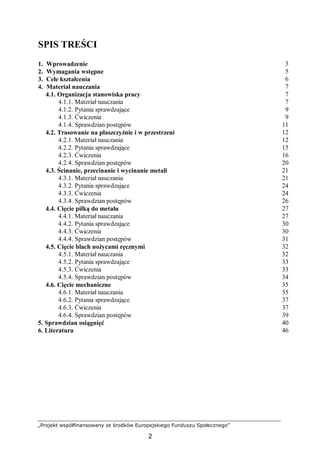 „Projekt współfinansowany ze środków Europejskiego Funduszu Społecznego”
2
SPIS TREŚCI
1. Wprowadzenie 3
2. Wymagania wstępne 5
3. Cele kształcenia 6
4. Materiał nauczania 7
4.1. Organizacja stanowiska pracy 7
4.1.1. Materiał nauczania 7
4.1.2. Pytania sprawdzające 9
4.1.3. Ćwiczenia 9
4.1.4. Sprawdzian postępów 11
4.2. Trasowanie na płaszczyźnie i w przestrzeni 12
4.2.1. Materiał nauczania 12
4.2.2. Pytania sprawdzające 15
4.2.3. Ćwiczenia 16
4.2.4. Sprawdzian postępów 20
4.3. Ścinanie, przecinanie i wycinanie metali 21
4.3.1. Materiał nauczania 21
4.3.2. Pytania sprawdzające 24
4.3.3. Ćwiczenia 24
4.3.4. Sprawdzian postępów 26
4.4. Cięcie piłką do metalu 27
4.4.1. Materiał nauczania 27
4.4.2. Pytania sprawdzające 30
4.4.3. Ćwiczenia 30
4.4.4. Sprawdzian postępów 31
4.5. Cięcie blach nożycami ręcznymi 32
4.5.1. Materiał nauczania 32
4.5.2. Pytania sprawdzające 33
4.5.3. Ćwiczenia 33
4.5.4. Sprawdzian postępów 34
4.6. Cięcie mechaniczne 35
4.6.1. Materiał nauczania 35
4.6.2. Pytania sprawdzające 37
4.6.3. Ćwiczenia 37
4.6.4. Sprawdzian postępów 39
5. Sprawdzian osiągnięć 40
6. Literatura 46
 