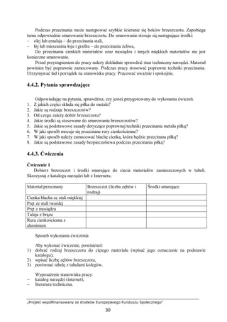 „Projekt współfinansowany ze środków Europejskiego Funduszu Społecznego”
30
Podczas przecinania może następować szybkie ścieranie się boków brzeszczotu. Zapobiega
temu odpowiednie smarowanie brzeszczotu. Do smarowanie stosuje się następujące środki:
– olej lub emulsja – do przecinania stali,
– łój lub mieszanina łoju i grafitu – do przecinania żeliwa,
Do przecinania cienkich materiałów oraz mosiądzu i innych miękkich materiałów nie jest
konieczne smarowanie.
Przed przystąpieniem do pracy należy dokładnie sprawdzić stan techniczny narzędzi. Materiał
powinien być poprawnie zamocowany. Podczas pracy stosować poprawne techniki przecinania.
Utrzymywać ład i porządek na stanowisku pracy. Pracować uważnie i spokojnie.
4.4.2. Pytania sprawdzające
Odpowiadając na pytania, sprawdzisz, czy jesteś przygotowany do wykonania ćwiczeń.
1. Z jakich części składa się piłka do metalu?
2. Jakie są rodzaje brzeszczotów?
3. Od czego zależy dobór brzeszczotu?
4. Jakie środki są stosowane do smarowania brzeszczotów?
5. Jakie są podstawowe zasady dotyczące poprawnej techniki przecinania metalu piłką?
6. W jaki sposób mocuje się przecinane rury cienkościenne?
7. W jaki sposób należy zamocować blachę cienką, która będzie przecinana piłką?
8. Jakie są podstawowe zasady bezpieczeństwa podczas przecinania piłką?
4.4.3. Ćwiczenia
Ćwiczenie 1
Dobierz brzeszczot i środki smarujące do ciecia materiałów zamieszczonych w tabeli.
Skorzystaj z katalogu narzędzi lub z Internetu.
Materiał przecinany Brzeszczot (liczba zębów i
rodzaj)
Środki smarujące
Cienka blacha ze stali miękkiej
Pręt ze stali twardej
Pręt z mosiądzu
Tuleja z brązu
Rura cienkościenna z
aluminium
Sposób wykonania ćwiczenia
Aby wykonać ćwiczenie, powinieneś:
1) dobrać rodzaj brzeszczotu do ciętego materiału (wpisać jego oznaczenie na podstawie
katalogu),
2) wpisać liczbę zębów brzeszczota,
3) porównać tabelę z tabelami kolegów.
Wyposażenie stanowiska pracy:
− katalog narzędzi (internet),
− literatura techniczna.
 