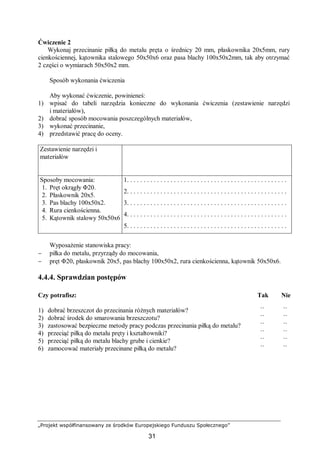 „Projekt współfinansowany ze środków Europejskiego Funduszu Społecznego”
31
Ćwiczenie 2
Wykonaj przecinanie piłką do metalu pręta o średnicy 20 mm, płaskownika 20x5mm, rury
cienkościennej, kątownika stalowego 50x50x6 oraz pasa blachy 100x50x2mm, tak aby otrzymać
2 części o wymiarach 50x50x2 mm.
Sposób wykonania ćwiczenia
Aby wykonać ćwiczenie, powinieneś:
1) wpisać do tabeli narzędzia konieczne do wykonania ćwiczenia (zestawienie narzędzi
i materiałów),
2) dobrać sposób mocowania poszczególnych materiałów,
3) wykonać przecinanie,
4) przedstawić pracę do oceny.
Zestawienie narzędzi i
materiałów
Sposoby mocowania:
1. Pręt okrągły Φ20.
2. Płaskownik 20x5.
3. Pas blachy 100x50x2.
4. Rura cienkościenna.
5. Kątownik stalowy 50x50x6
1. . . . . . . . . . . . . . . . . . . . . . . . . . . . . . . . . . . . . . . . . . . . . . . .
2. . . . . . . . . . . . . . . . . . . . . . . . . . . . . . . . . . . . . . . . . . . . . . . .
3. . . . . . . . . . . . . . . . . . . . . . . . . . . . . . . . . . . . . . . . . . . . . . . .
4. . . . . . . . . . . . . . . . . . . . . . . . . . . . . . . . . . . . . . . . . . . . . . . .
5. . . . . . . . . . . . . . . . . . . . . . . . . . . . . . . . . . . . . . . . . . . . . . . .
Wyposażenie stanowiska pracy:
− piłka do metalu, przyrządy do mocowania,
− pręt Φ20, płaskownik 20x5, pas blachy 100x50x2, rura cienkościenna, kątownik 50x50x6.
4.4.4. Sprawdzian postępów
Czy potrafisz: Tak Nie
1) dobrać brzeszczot do przecinania różnych materiałów? ¨ ¨
2) dobrać środek do smarowania brzeszczotu? ¨ ¨
3) zastosować bezpieczne metody pracy podczas przecinania piłką do metalu? ¨ ¨
4) przeciąć piłką do metalu pręty i kształtowniki? ¨ ¨
5) przeciąć piłką do metalu blachy grube i cienkie? ¨ ¨
6) zamocować materiały przecinane piłką do metalu? ¨ ¨
 