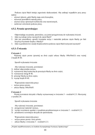 „Projekt współfinansowany ze środków Europejskiego Funduszu Społecznego”
33
Podczas cięcia blach istnieje zagrożenie skaleczeniami. Aby uniknąć wypadków przy pracy
należy:
– używać rękawic, gdyż blachy maja ostre krawędzie,
– stosować prawidłowe metody pracy,
– używać nożyc sprawnych technicznie oraz naostrzonych,
– zachować ostrożność podczas pracy.
4.5.2. Pytania sprawdzające
Odpowiadając na pytania, sprawdzisz, czy jesteś przygotowany do wykonania ćwiczeń.
1. Jakie są rodzaje nożyc ręcznych do cięcia blach?
2. Jaki jest prawidłowy sposób trzymania nożyc i materiału podczas cięcia blachy po linii
krzywej (wycinanie krążka z blachy)?
3. Jakie są podstawowe zasady bezpieczeństwa podczas cięcia blach nożycami ręcznymi?
4.5.3. Ćwiczenia
Ćwiczenie 1
Wykonaj cięcie proste (przetnij na dwie części arkusz blachy 100x50x0,5) oraz wytnij
2 krążki Φ 40.
Sposób wykonania ćwiczenia
Aby wykonać ćwiczenie, powinieneś:
1) dobrać odpowiednie nożyce,
2) wytrasować linię konieczną do przecięcia blachy na dwie części,
3) wytrasować okrąg Φ 40,
4) przeciąć blachę na dwie części,
5) wyciąć krążki Φ 40.
Wyposażenie stanowiska pracy:
− nożyce prawe proste,
− arkusz blachy 100x50x05.
Ćwiczenie 2
Wytnij rozwiniecie skrzynki z blachy wytrasowanej w ćwiczeniu 3 – rozdział 4.2.3. Skorzystaj
z rysunku 24.
Sposób wykonania ćwiczenia
Aby wykonać ćwiczenie, powinieneś:
1) przygotować materiał i nożyce,
2) wyciąć rozwiniecie zgodnie z rysunkiem przedstawionym w ćwiczeniu 3 – rozdział 4.2.3.
3) przedstawić rozwinięcie skrzynki do sprawdzenia.
Wyposażenie stanowiska pracy:
− nożyce prawe proste i lewe proste,
− arkusz blachy z ćwiczenia 3 – rozdział 4.2.3.
 