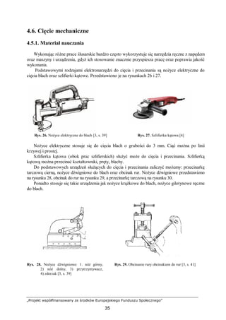 „Projekt współfinansowany ze środków Europejskiego Funduszu Społecznego”
35
4.6. Cięcie mechaniczne
4.5.1. Materiał nauczania
Wykonując różne prace ślusarskie bardzo często wykorzystuje się narzędzia ręczne z napędem
oraz maszyny i urządzenia, gdyż ich stosowanie znacznie przyspiesza pracę oraz poprawia jakość
wykonania.
Podstawowymi rodzajami elektronarzędzi do cięcia i przecinania są nożyce elektryczne do
cięcia blach oraz szlifierki kątowe. Przedstawiono je na rysunkach 26 i 27.
Rys. 26. Nożyce elektryczne do blach [3, s. 39] Rys. 27. Szlifierka kątowa [6]
Nożyce elektryczne stosuje się do cięcia blach o grubości do 3 mm. Ciąć można po linii
krzywej i prostej.
Szlifierka kątowa (obok prac szlifierskich) służyć może do cięcia i przecinania. Szlifierką
kątową można przecinać kształtowniki, pręty, blachy.
Do podstawowych urządzeń służących do cięcia i przecinania zaliczyć możemy: przecinarkę
tarczową cierną, nożyce dźwigniowe do blach oraz obcinak rur. Nożyce dźwigniowe przedstawiono
na rysunku 28, obcinak do rur na rysunku 29, a przecinarkę tarczową na rysunku 30.
Ponadto stosuje się takie urządzenia jak nożyce krążkowe do blach, nożyce gilotynowe ręczne
do blach.
Rys. 28. Nożyce dźwigniowe: 1. nóż górny,
2) nóż dolny, 3) przytrzymywacz,
4) zderzak [3, s. 39]
Rys. 29. Obcinanie rury obcinakiem do rur [3, s. 41]
 