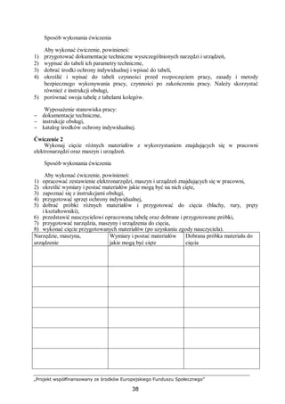 „Projekt współfinansowany ze środków Europejskiego Funduszu Społecznego”
38
Sposób wykonania ćwiczenia
Aby wykonać ćwiczenie, powinieneś:
1) przygotować dokumentacje techniczne wyszczególnionych narzędzi i urządzeń,
2) wypisać do tabeli ich parametry techniczne,
3) dobrać środki ochrony indywidualnej i wpisać do tabeli,
4) określić i wpisać do tabeli czynności przed rozpoczęciem pracy, zasady i metody
bezpiecznego wykonywania pracy, czynności po zakończeniu pracy. Należy skorzystać
również z instrukcji obsługi,
5) porównać swoja tabelę z tabelami kolegów.
Wyposażenie stanowiska pracy:
− dokumentacje techniczne,
− instrukcje obsługi,
− katalog środków ochrony indywidualnej.
Ćwiczenie 2
Wykonaj cięcie różnych materiałów z wykorzystaniem znajdujących się w pracowni
elektronarzędzi oraz maszyn i urządzeń.
Sposób wykonania ćwiczenia
Aby wykonać ćwiczenie, powinieneś:
1) opracować zestawienie elektronarzędzi, maszyn i urządzeń znajdujących się w pracowni,
2) określić wymiary i postać materiałów jakie mogą być na nich cięte,
3) zapoznać się z instrukcjami obsługi,
4) przygotować sprzęt ochrony indywidualnej,
5) dobrać próbki różnych materiałów i przygotować do cięcia (blachy, rury, pręty
i kształtowniki),
6) przedstawić nauczycielowi opracowaną tabelę oraz dobrane i przygotowane próbki,
7) przygotować narzędzia, maszyny i urządzenia do cięcia,
8) wykonać cięcie przygotowanych materiałów (po uzyskaniu zgody nauczyciela).
Narzędzie, maszyna,
urządzenie
Wymiary i postać materiałów
jakie mogą być cięte
Dobrana próbka materiału do
cięcia
 