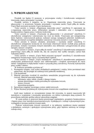 „Projekt współfinansowany ze środków Europejskiego Funduszu Społecznego”
3
1. WPROWADZENIE
Poradnik ten będzie Ci pomocny w przyswajaniu wiedzy i kształtowaniu umiejętności
trasowania, cięcia, przecinania i wycinania.
Poradnik zawiera 6 tematów, są to: Organizacja stanowiska pracy, Trasowanie na
płaszczyźnie i w przestrzeni, Ścinanie, przecinanie i wycinanie metali, Cięcie piłką do metalu,
Cięcie blach nożycami ręcznymi, Cięcie mechaniczne.
Treści zawarte w temacie „Organizacja stanowiska pracy” umożliwią Ci zapoznanie się
z organizacją stanowiska pracy, dobieraniem narzędzi i materiałów oraz z wymaganiami
bezpieczeństwa i higieny pracy i ochrony środowiska.
Treści zawarte w temacie „Trasowanie na płaszczyźnie i w przestrzeni” umożliwią Ci
ukształtować umiejętności wykonywania tras (rys) na metalu. Trasowanie jest umiejętnością,
która będziesz wykorzystywał podczas realizacji szeregu następnych jednostek modułowych.
Dlatego powinieneś szczególnie dokładnie wykonywać ćwiczenia zawarte w tym temacie.
Treści zawarte w temacie „Ścinanie, przecinanie i wycinanie metali” umożliwią Ci
ukształtować umiejętności konieczne do stosowania właściwych metod i technik pracy podczas
przecinania, ścinania i wycinania różnych materiałów oraz dobierania i przygotowania do pracy
narzędzi, maszyn i urządzeń.
Treści zawarte w temacie „Cięcie piłką do metalu” umożliwią Ci ukształtowanie umiejętności
poprawnego cięcia piłką do metalu tak, aby nie zużywać zbyt szybko narzędzi, a praca była
wykonana dobrze.
Treści zawarte w temacie „Cięcie blach nożycami ręcznymi” umożliwią Ci ukształtowanie
umiejętności bezpiecznego cięcia i wycinania blach cienkich.
Treści zawarte w temacie „Cięcie mechaniczne” umożliwią Ci ukształtowanie umiejętności
użytkowania podstawowych maszyn oraz elektronarzędzi i urządzeń stosowanych do cięcia
metali. Umiejętności te będą bardzo ważne w przyszłej pracy zawodowej. Pozwolą wykonywanie
pracy szybko i dobrze.
W strukturze poradnika wyróżnia się”
1. Wymagania wstępne, czyli wykaz niezbędnych umiejętności i wiedzy, które powinieneś mieć
opanowane, aby przystąpić do realizacji treści jednostki modułowej.
2. Cele kształcenia.
3. Materiał nauczania (rozdział 4) umożliwia samodzielne przygotowanie się do wykonania
ćwiczeń. Materiał nauczania obejmuje:
− informacje, opisy, tabele, rysunki z danego tematu,
− pytania sprawdzające wiedzę potrzebną do wykonania ćwiczeń,
− zestaw ćwiczeń,
− sprawdzian postępów.
4. Sprawdzian osiągnięć zawierający zestaw zadań testowych.
5. Wykaz literatury przydatnej do wykonywania ćwiczeń oraz uzupełniania wiadomości.
Jeżeli masz trudności ze zrozumieniem tematu lub ćwiczenia, to poproś nauczyciela lub
instruktora o wyjaśnienie i ewentualne sprawdzenie, czy dobrze wykonujesz daną czynność. Po
przerobieniu materiału spróbuj zaliczyć sprawdzian osiągnięć.
W czasie pobytu w pracowni musisz przestrzegać regulaminów, przepisów bezpieczeństwa
i higieny pracy oraz instrukcji przeciwpożarowych, wynikających z rodzaju wykonywanych prac.
wymagania te poznasz podczas trwania nauki.
Podczas wykonywania ćwiczeń zawartych w tej jednostce modułowej musisz pamiętać
o dokładnym, uważnym i spokojnym wykonywaniu pracy, gdyż będziesz narażony na różnego
rodzaju urazy.
 