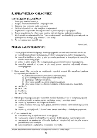 „Projekt współfinansowany ze środków Europejskiego Funduszu Społecznego”
40
5. SPRAWDZIAN OSIĄGNIĘĆ
INSTRUKCJA DLA UCZNIA
1. Przeczytaj uważnie instrukcję.
2. Podpisz imieniem i nazwiskiem kartę odpowiedzi.
3. Zapoznaj się z zestawem zadań testowych.
4. Udzielaj odpowiedzi na załączonej karcie odpowiedzi.
5. W przypadku odpowiedzi zbliżonych wybierz tę, która wydaje ci się najlepsza.
6. Pracuj samodzielnie, bo tylko wtedy będziesz miał satysfakcję z wykonanego zadania.
7. Kiedy udzielenie odpowiedzi będzie Ci sprawiało trudność, wtedy odłóż jego rozwiązanie na
później i wróć do niego, gdy zostanie Ci czas wolny.
8. Na rozwiązanie testu masz 60 min.
Powodzenia.
ZESTAW ZADAŃ TESTOWYCH
1. Zasada grupowania narzędzi polega na następującym ich ułożeniu na stanowisku ślusarskim
a) narzędzia największe w jednej grupie, średnie w drugiej grupie, małe w trzeciej grupie.
b) narzędzia obróbcze w jednej grupie, przyrządy pomiarowe w drugiej grupie, narzędzia
traserskie w trzeciej grupie.
c) pilniki w jednej grupie, piłki w drugiej grupie, pozostałe narzędzia w trzeciej grupie.
d) narzędzia najczęściej używane w pierwszej grupie, narzędzia najrzadziej używane
w drugiej grupie.
2. Które zasady bhp wpływają na zmniejszenie zagrożeń urazami lub wypadkami podczas
wykonywania prac ślusarskich
A) zachowania ostrożności podczas wykonywania pracy,
B) powszechnego stosowania rękawic ochronnych,
C) spokojnego wykonywania pracy,
D) stosowania narzędzi zgodnie z ich przeznaczeniem,
E) stosowania okularów ochronnych podczas wykonywania prac ślusarskich.
a) A), B), C).
b) B), C), D).
c) C), D), E).
d) A), C), D).
3. Odpady powstające podczas prac ślusarskich powinny być składowane w następujący sposób
a) osobne pojemniki na metale, papier, zaoliwione szmaty i pozostałe śmieci.
b) wystarczy pojemnik na metale i pozostałe śmieci.
c) osobne pojemniki na każdy metal, papier, zaoliwione szmaty, czyste szmaty i pozostałe
śmieci.
d) wystarczy jeden pojemnik, który na końcu zostaje opróżniony, a śmieci posegregowane.
4. Celem trasowania jest
a) oznaczenie trasy przejścia narzędzia skrawającego.
b) wyznaczenie na powierzchni półwyrobu granicy, do której należy wykonać piłowanie.
c) wyznaczenie na powierzchni półwyrobu środków i okręgów kół, osi, obrysów warstw
przewidzianych do usunięcia.
d) naniesienie kresek i wgłębień na powierzchni półwyrobu.
 