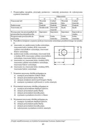 „Projekt współfinansowany ze środków Europejskiego Funduszu Społecznego”
41
5. Przyporządkuj narzędzia, przyrządy pomiarowe i materiały pomocnicze do wykonywania
czynności traserskich
Odpowiedzi
a) b) c) d)
Trasowanie kół Wzornik
łuku
Cyrkiel
traserski
Wzornik
łuku
Cyrkiel
traserski
Punktowanie Punktak Punktak Młotek Punktak
Trasowanie osi Środkownik Osiownik
traserski
Rysik Rysik
Wyznaczanie tras prostopadłych do
powierzchni bocznej półwyrobu
Kątomierz Kątomierz Kątomierz Kątownik ze
stopką
Przygotowanie powierzchni do
trasowania
Kreda Farba
traserska
Farba
traserska
Farba
traserska
6. Prawidłowa kolejność czynności podczas trasowania sześciokąta przedstawionego na rysunku
to
a) trasowanie osi, punktowanie środka sześciokąta,
trasowanie koła o średnicy Φ30, trasowanie
cyrklem wierzchołków sześciokąta, trasowanie
boków sześciokąta.
b) punktowanie środka sześciokąta, trasowanie koła
o średnicy Φ30, trasowanie cyrklem wierzchołków
sześciokąta, trasowanie boków sześciokąta.
c) trasowanie osi, trasowanie koła o średnicy Φ30,
trasowanie cyrklem wierzchołków sześciokąta,
trasowanie boków sześciokąta.
d) trasowanie osi, trasowanie koła o średnicy Φ30,
trasowanie boków sześciokąta
7. Ścinaniem nazywamy obróbkę polegającą na
a) usunięciu przecinakiem ścinków blach.
b) odcięciu przecinakiem paska blachy.
c) odcięciu ścinakiem nierównych brzegów blachy.
d) usunięciu wycinakiem wybrzuszeń w rowku smarnym.
8. Przecinaniem nazywamy obróbkę polegającą na
a) usunięciu przecinakiem zbędnych spawów.
b) odcięciu przecinakiem paska blachy.
c) odcięciu przecinakiem kawałka pręta.
d) wycinaniu wycinakiem otworów w blasze.
9. Wycinaniem nazywamy obróbkę polegającą na
a) usunięciu wycinakiem zbędnych spawów.
b) odcięciu przecinakiem paska blachy.
c) odcięciu przecinakiem kawałka pręta.
d) wykonywaniu wycinakiem rowków smarnych.
 