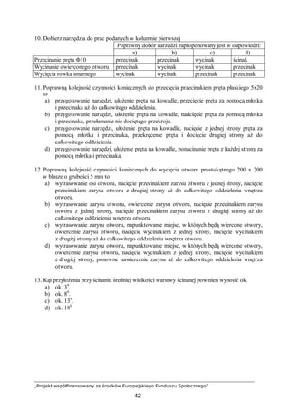 „Projekt współfinansowany ze środków Europejskiego Funduszu Społecznego”
42
10. Dobierz narzędzia do prac podanych w kolumnie pierwszej
Poprawny dobór narzędzi zaproponowany jest w odpowiedzi:
a) b) c) d)
Przecinanie pręta Φ10 przecinak przecinak wycinak ścinak
Wycinanie owierconego otworu przecinak wycinak wycinak przecinak
Wycięcia rowka smarnego wycinak wycinak przecinak przecinak
11. Poprawną kolejność czynności koniecznych do przecięcia przecinakiem pręta płaskiego 5x20
to
a) przygotowanie narzędzi, ułożenie pręta na kowadle, przecięcie pręta za pomocą młotka
i przecinaka aż do całkowitego oddzielenia.
b) przygotowanie narzędzi, ułożenie pręta na kowadle, nadcięcie pręta za pomocą młotka
i przecinaka, przełamanie nie dociętego przekroju.
c) przygotowanie narzędzi, ułożenie pręta na kowadle, nacięcie z jednej strony pręta za
pomocą młotka i przecinaka, przekręcenie pręta i docięcie drugiej strony aż do
całkowitego oddzielenia.
d) przygotowanie narzędzi, ułożenie pręta na kowadle, ponacinanie pręta z każdej strony za
pomocą młotka i przecinaka.
12. Poprawną kolejność czynności koniecznych do wycięcia otworu prostokątnego 200 x 200
w blasze o grubości 5 mm to
a) wytrasowanie osi otworu, nacięcie przecinakiem zarysu otworu z jednej strony, nacięcie
przecinakiem zarysu otworu z drugiej strony aż do całkowitego oddzielenia wnętrza
otworu.
b) wytrasowanie zarysu otworu, owiercenie zarysu otworu, nacięcie przecinakiem zarysu
otworu z jednej strony, nacięcie przecinakiem zarysu otworu z drugiej strony aż do
całkowitego oddzielenia wnętrza otworu.
c) wytrasowanie zarysu otworu, napunktowanie miejsc, w których będą wiercone otwory,
owiercenie zarysu otworu, nacięcie wycinakiem z jednej strony, nacięcie wycinakiem
z drugiej strony aż do całkowitego oddzielenia wnętrza otworu.
d) wytrasowanie zarysu otworu, napunktowanie miejsc, w których będą wiercone otwory,
owiercenie zarysu otworu, nacięcie wycinakiem z jednej strony, nacięcie wycinakiem
z drugiej strony, ponowne nawiercenie zarysu aż do całkowitego oddzielenia wnętrza
otworu.
13. Kąt przyłożenia przy ścinaniu średniej wielkości warstwy ścinanej powinien wynosić ok.
a) ok. 30
.
b) ok. 80
.
c) ok. 130
.
d) ok. 180.
 