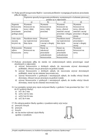 „Projekt współfinansowany ze środków Europejskiego Funduszu Społecznego”
43
14. Podaj sposób korygowania błędów i usuwania problemów występujących podczas przecinania
piłką do metalu
Poprawne sposoby korygowania problemów wymienionych w kolumnie pierwszej
podane są w odpowiedzi:
a) b) c) d)
Stępienie
brzeszczotu
podczas
przecinania
grubego pręta
Wymienić
brzeszczot na
nowy i dalej
przecinać
Wymienić
brzeszczot na
nowy i dalej
przecinać
Wymienić
brzeszczot na
nowy, obrócić
materiał i zacząć
przecinać z drugiej
strony
Wymienić
brzeszczot na
nowy, obrócić
materiał i zacząć
przecinać z drugiej
strony
Linia cięcia
zaczyna
krzywić się
Naciskiem starać
się wyprostować
linię cięcia
Przerwać
przecinanie
i zacząć z drugiej
strony
Naciskiem starać
się wyprostować
linie cięcia
Przerwać
przecinanie i
zacząć z drugiej
strony
Wykruszenie
zębów
brzeszczotu
Wymienić
brzeszczot na
nowy
Starać się
zakończyć
przecinanie
uszkodzonym
brzeszczotem
Starać się
zakończyć
przecinanie
uszkodzonym
brzeszczotem
Wymienić
brzeszczot na
nowy
15. Podczas przecinania piłką do metalu rur cienkościennych należy przestrzegać zasad
określonych w odpowiedzi
a) używać brzeszczotów o drobnych zębach, do mocowania używać drewnianych
podkładek, obracać rurę po przecięciu na grubość ścianki.
b) używać brzeszczotów o drobnych zębach, do mocowania używać drewnianych
podkładek, starać się nie zmieniać mocowania rury.
c) używać brzeszczotów o grubszych i mocniejszych zębach, do środka włożyć klocek
drewniany, obracać rurę po przecięciu na grubość ścianki.
d) używać brzeszczotów o grubszych i mocniejszych zębach, do środka włożyć klocek
drewniany, starać się nie zmieniać mocowania rury.
16. Luz pomiędzy nożami przy cięciu nożycami blachy o grubości 2 mm powinien być (luz = 0,1
do 0,2 grubości blachy)
a) od 1 do 2 mm.
b) od 0,1 do 0,2 mm.
c) od 0,2 do 0,4 mm.
d) od 2 do 4 mm.
17. Do odcięcia pasków blachy zgodnie z rysunkiem należy użyć nożyc
a) prawych i lewych.
b) prawych.
c) lewych.
d) nie ma można wykonać cięcia blachy
zgodnie z rysunkiem.
 