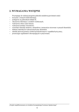 „Projekt współfinansowany ze środków Europejskiego Funduszu Społecznego”
5
2. WYMAGANIA WSTĘPNE
Przystępując do realizacji programu jednostki modułowej powinieneś umieć:
− korzystać z różnych źródeł informacji,
− posługiwać się jednostkami układu SI,
− odczytywać informacje z rysunków technicznych,
− wykonywać szkice części maszyn,
− wykonywać pomiary warsztatowe,
− rozróżniać materiały metalowe, niemetalowe i pomocnicze stosowane w pracach ślusarskich,
− dobierać materiały do wykonywanych prac ślusarskich,
− udzielać pierwszej pomocy osobom poszkodowanym w wypadkach przy pracy,
− przestrzegać regulaminów obowiązujących w pracowniach.
 