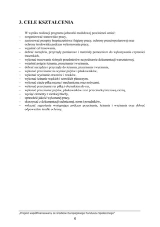 „Projekt współfinansowany ze środków Europejskiego Funduszu Społecznego”
6
3. CELE KSZTAŁCENIA
W wyniku realizacji programu jednostki modułowej powinieneś umieć:
– zorganizować stanowisko pracy,
– zastosować przepisy bezpieczeństwa i higieny pracy, ochrony przeciwpożarowej oraz
ochrony środowiska podczas wykonywania pracy,
– wyjaśnić cel trasowania,
– dobrać narzędzia, przyrządy pomiarowe i materiały pomocnicze do wykonywania czynności
traserskich,
– wykonać trasowanie różnych przedmiotów na podstawie dokumentacji warsztatowej,
– wyjaśnić pojęcie ścinania, przecinania i wycinania,
– dobrać narzędzia i przyrządy do ścinania, przecinania i wycinania,
– wykonać przecinanie na wymiar prętów i płaskowników,
– wykonać wycinanie otworów i rowków,
– wykonać ścinanie wąskich i szerokich płaszczyzn,
– wykonać cięcie piłką ręczną i mechaniczną oraz nożycami,
– wykonać przecinanie rur piłką i obcinakiem do rur,
– wykonać przecinanie prętów, płaskowników i rur przecinarką tarczową cierną,
– wyciąć elementy z cienkiej blachy,
– sprawdzić jakość wykonanej pracy,
– skorzystać z dokumentacji technicznej, norm i poradników,
– wskazać zagrożenia występujące podczas przecinania, ścinania i wycinania oraz dobrać
odpowiednie środki ochrony.
 