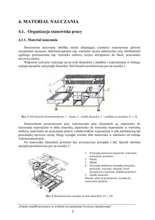 „Projekt współfinansowany ze środków Europejskiego Funduszu Społecznego”
7
4. MATERIAŁ NAUCZANIA
4.1. Organizacja stanowiska pracy
4.1.1. Materiał nauczania
Ślusarstwem nazywamy obróbkę metali obejmującą czynności wykonywane głównie
narzędziami ręcznymi, elektronarzędziami (np. wiertarka ręczna elektryczna) oraz obrabiarkami
ogólnego przeznaczenia (np. wiertarka stołowa, nożyce dźwigniowe do blach, przecinarka
tarczowa cierna).
Większość tych prac wykonuje się na stole ślusarskim z imadłem i wyposażonym w różnego
rodzaju narzędzia i przyrządy ślusarskie. Stół ślusarki przedstawiony jest na rysunku 1.
Rys. 1. Stół ślusarski dwustanowiskowy: 1 – lampa, 2 – imadło ślusarskie, 3 – szuflada na narzędzia. [1, s. 9]
Stanowiskami pomocniczymi przy wykonywaniu prac ślusarskich są: stanowisko do
trasowania wyposażone w płytę traserską, stanowisko do wiercenia wyposażone w wiertarkę
stołową, stanowisko do przecinania prętów i płaskowników wyposażone w piłę mechaniczną lub
przecinarkę tarczowa cierną. Mogą wystąpić również inne stanowiska w zależności od rodzaju
wykonywanych prac.
Na stanowisku ślusarskim powinien być utrzymywany porządek i ład. Sposób ułożenia
narzędzi przedstawiony jest na rysunku 2.
1. Przyrządy pomiarowe (kątownik, mikrometr,
suwmiarka, przymiar).
2. Pilniki.
3. Młotki.
4. Przyrządy dodatkowe (imadełko ślusarskie,
przecinaki, wycinaki, wkrętaki, liniał
krawędziowy, kątownik, dodatkowe pilniki).
5. Imadło ślusarskie
Ponadto: płyta do prostowania, szczotka do
czyszczenia pilników.
Rys. 2. Rozmieszczenie narzędzi na stole ślusarskim. [3, s. 10]
 