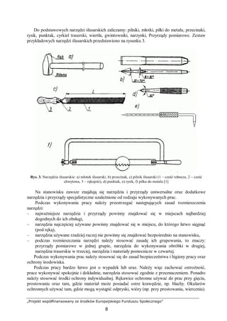 „Projekt współfinansowany ze środków Europejskiego Funduszu Społecznego”
8
Do podstawowych narzędzi ślusarskich zaliczamy: pilniki, młotki, piłki do metalu, przecinaki,
rysik, punktak, cyrkiel traserski, wiertła, gwintowniki, narzynki, Przyrządy pomiarowe. Zestaw
przykładowych narzędzi ślusarskich przedstawiono na rysunku 3.
Rys. 3. Narzędzia ślusarskie: a) młotek ślusarski, b) przecinak, c) pilnik ślusarski (1 – cześć robocza, 2 – cześć
chwytowa, 3 – rękojeść), d) punktak, e) rysik, f) piłka do metalu [1]
Na stanowisku zawsze znajdują się narzędzia i przyrządy uniwersalne oraz dodatkowe
narzędzia i przyrządy specjalistyczne uzależnione od rodzaju wykonywanych prac.
Podczas wykonywania pracy należy przestrzegać następujących zasad rozmieszczenia
narzędzi:
– najważniejsze narzędzia i przyrządy powinny znajdować się w miejscach najbardziej
dogodnych do ich obsługi,
– narzędzia najczęściej używane powinny znajdować się w miejscu, do którego łatwo sięgnąć
(pod ręką),
– narzędzia używane rzadziej raczej nie powinny się znajdować bezpośrednio na stanowisku,
– podczas rozmieszczania narzędzi należy stosować zasadę ich grupowania, to znaczy:
przyrządy pomiarowe w jednej grupie, narzędzia do wykonywania obróbki w drugiej,
narzędzia traserskie w trzeciej, narzędzia i materiały pomocnicze w czwartej.
Podczas wykonywania prac należy stosować się do zasad bezpieczeństwa i higieny pracy oraz
ochrony środowiska.
Podczas pracy bardzo łatwo jest o wypadek lub uraz. Należy więc zachować ostrożność,
prace wykonywać spokojnie i dokładnie, narzędzia stosować zgodnie z przeznaczeniem. Ponadto
należy stosować środki ochrony indywidualnej. Rękawice ochronne używać do prac przy gięciu,
prostowaniu oraz tam, gdzie materiał może posiadać ostre krawędzie, np. blachy. Okularów
ochronnych używać tam, gdzie mogą wystąpić odpryski, wióry (np. przy prostowaniu, wierceniu).
 