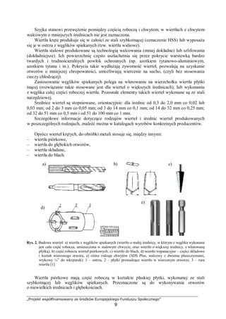 „Projekt współfinansowany ze środków Europejskiego Funduszu Społecznego”
9
Szyjka stanowi przewężenie pomiędzy częścią roboczą i chwytem; w wiertłach z chwytem
walcowym o mniejszych średnicach nie jest zaznaczona.
Wiertła kręte produkuje się w całości ze stali szybkotnącej (oznaczenie HSS) lub wyposaża
się je w ostrza z węglików spiekanych (tzw. wiertła widiowe).
Wiertła stalowe produkowane są technologią walcowania (mniej dokładne) lub szlifowania
(dokładniejsze). Ich powierzchnię często uszlachetnia się przez pokrycie warstewką bardzo
twardych i trudnościeralnych powłok ochronnych (np. azotkiem tytanowo-aluminiowym,
azotkiem tytanu i in.). Pokrycia takie wydłużają żywotność wierteł, pozwalają na uzyskanie
otworów o mniejszej chropowatości, umożliwiają wiercenie na sucho, (czyli bez stosowania
cieczy chłodzącej).
Zastosowanie węglików spiekanych polega na wlutowaniu na wierzchołku wiertła płytki
tnącej (rozwiązanie takie stosowane jest dla wierteł o większych średnicach), lub wykonaniu
z węglika całej części roboczej wiertła. Pozostałe elementy takich wierteł wykonane są ze stali
narzędziowej.
Średnice wierteł są stopniowane, orientacyjnie: dla średnic od 0,3 do 2,0 mm co 0,02 lub
0,03 mm; od 2 do 3 mm co 0,05 mm; od 3 do 14 mm co 0,1 mm; od 14 do 32 mm co 0,25 mm;
od 32 do 51 mm co 0,5 mm i od 51 do 100 mm co 1 mm.
Szczegółowe informacje dotyczące rodzajów wierteł i średnic wierteł produkowanych
w poszczególnych rodzajach, znaleźć można w katalogach wyrobów konkretnych producentów.
Oprócz wierteł krętych, do obróbki metali stosuje się, między innymi:
– wiertła piórkowe,
– wiertła do głębokich otworów,
– wiertła składane,
– wiertła do blach.
Rys. 2. Budowa wierteł: a) wiertła z węglików spiekanych (wiertło o małej średnicy, w którym z węglika wykonana
jest cała część robocza, umieszczona w stalowym chwycie, oraz wiertło o większej średnicy, z wlutowaną
płytką), b) część robocza wierteł piórkowych, c) wiertło do blach, d) wiertło trepanacyjne – części składowe
i kształt wierconego otworu, e) różne rodzaje chwytów (SDS Plus, walcowy z dwiema płaszczyznami,
wtykowy ¼” do wkrętarek): 1 – ostrza, 2 – płytki prowadzące wiertło w wierconym otworze, 3 – rura
wiertła [1]
Wiertła piórkowe mają część roboczą w kształcie płaskiej płytki, wykonanej ze stali
szybkotnącej lub węglików spiekanych. Przeznaczone są do wykonywania otworów
o niewielkich średnicach i głębokościach.
a) b) c)
d)
e)
 