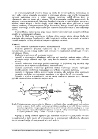 „Projekt współfinansowany ze środków Europejskiego Funduszu Społecznego”
10
Do wiercenia głębokich otworów stosuje się wiertła do otworów pełnych, zamieniające na
wióry całą objętość materiału usuwanego z wierconego otworu, oraz wiertła trepanacyjne
(rurowe), wykonujące otwór w postaci wąskiego pierścienia wokół rdzenia, który po
zakończeniu wiercenia usuwa się z otworu. Wiertła trepanacyjne znajdują zastosowanie do
wiercenia otworów przelotowych. Wiertłami do pełnych otworów są: wiertła lufowe, stanowiące
odmianę wierteł krętych o bardzo długiej części roboczej, oraz wiertła piórkowe o części
roboczej osadzonej na długim trzpieniu (drągu wiertarskim), którego średnica jest mniejsza niż
średnica wierconego otworu, dzięki czemu jest ułatwione usuwanie wiórów z dna wierconego
otworu.
Wiertła składane stanowią dużą grupę bardzo zróżnicowanych narzędzi, których konstrukcja
umożliwia wymianę części roboczej.
Wiertła do blach mają stopniowaną średnicę, dzięki czemu wiertło skrawa blachę nie
powodując jej wgniatania. Ponadto, dzięki takiej konstrukcji, możliwe jest wiercenie, w blachach
cienkich, otworów o różnych średnicach za pomocą jednego narzędzia.
Wiertarki
Wśród wiertarek rozróżniamy wiertarki przenośne i stałe.
Wiertarki przenośne (ręczne) wyposażone są w napęd ręczny, elektryczny lub
pneumatyczny. Za ich pomocą możliwe jest wiercenie w przedmiotach metalowych otworów
o średnicy do 13 mm.
Wadami wiertarek ręcznych są, między innymi:
– trudność z utrzymaniem właściwego położenia osi narzędzia podczas całego zabiegu
wiercenia (czego efektami mogą być: błędy kształtu otworów, zakleszczanie i łamanie
wierteł),
– trudność zachowania właściwego posuwu (zależnego od przyłożonej siły nacisku); zbyt
duży nacisk może doprowadzić również do złamania wiertła,
– trudność zachowania właściwego położenia środka wierconego otworu, wynikająca
z niedokładności przyłożenia obracającego się wiertła do powierzchni materiału,
– trudności występujące podczas rozpoczynania wiercenia, gdy następuje silne szarpnięcie
narzędzia, wynikające z gwałtownego napotkania przez wiertło dużych oporów ruchu.
Ostatnim z dwóch wymienionych zjawisk można częściowo zapobiec przez staranne,
głębokie napunktowania środka wierconego otworu.
Rys. 3. Wiertarka z napędem ręcznym: a) części składowe, b) przekładnia zębata wiertarki ręcznej; korbę możemy
nałożyć na jeden z dwóch wałków wejściowych przekładni; zakładając ją na wałek bliższy wrzecionu,
korzystamy z przekładni przyspieszającej dwustopniowej (obroty niższe), natomiast zakładając ją na wałek
dalszy korzystamy z przekładni trójstopniowej (obroty wyższe): 1 – uchwyt samocentrujący trójszczękowy,
2 – korpus z przekładnią zębatą, 3 – korba, 4 – uchwyt, 5 – oparcie [5]
Największą zaletą wiertarek ręcznych jest natomiast możliwość wykonywania otworów
w przedmiotach o dużej masie lub wymiarach (np. w konstrukcjach budowlanych, arkuszach
blach), uniemożliwiających zastosowanie wiertarek stałych.
a) b)
 