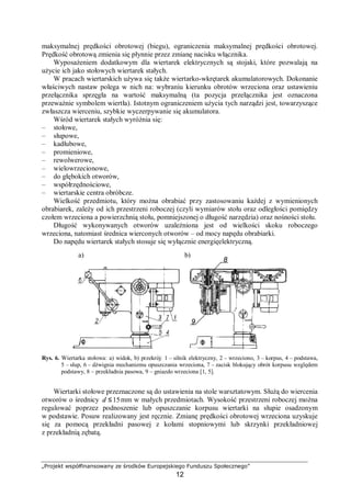 „Projekt współfinansowany ze środków Europejskiego Funduszu Społecznego”
12
maksymalnej prędkości obrotowej (biegu), ograniczenia maksymalnej prędkości obrotowej.
Prędkość obrotową zmienia się płynnie przez zmianę nacisku włącznika.
Wyposażeniem dodatkowym dla wiertarek elektrycznych są stojaki, które pozwalają na
użycie ich jako stołowych wiertarek stałych.
W pracach wiertarskich używa się także wiertarko-wkrętarek akumulatorowych. Dokonanie
właściwych nastaw polega w nich na: wybraniu kierunku obrotów wrzeciona oraz ustawieniu
przełącznika sprzęgła na wartość maksymalną (ta pozycja przełącznika jest oznaczona
przeważnie symbolem wiertła). Istotnym ograniczeniem użycia tych narządzi jest, towarzyszące
zwłaszcza wierceniu, szybkie wyczerpywanie się akumulatora.
Wśród wiertarek stałych wyróżnia się:
– stołowe,
– słupowe,
– kadłubowe,
– promieniowe,
– rewolwerowe,
– wielowrzecionowe,
– do głębokich otworów,
– współrzędnościowe,
– wiertarskie centra obróbcze.
Wielkość przedmiotu, który można obrabiać przy zastosowaniu każdej z wymienionych
obrabiarek, zależy od ich przestrzeni roboczej (czyli wymiarów stołu oraz odległości pomiędzy
czołem wrzeciona a powierzchnią stołu, pomniejszonej o długość narzędzia) oraz nośności stołu.
Długość wykonywanych otworów uzależniona jest od wielkości skoku roboczego
wrzeciona, natomiast średnica wierconych otworów – od mocy napędu obrabiarki.
Do napędu wiertarek stałych stosuje się wyłącznie energięelektryczną.
Rys. 6. Wiertarka stołowa: a) widok, b) przekrój: 1 – silnik elektryczny, 2 – wrzeciono, 3 – korpus, 4 – podstawa,
5 – słup, 6 – dźwignia mechanizmu opuszczania wrzeciona, 7 – zacisk blokujący obrót korpusu względem
podstawy, 8 – przekładnia pasowa, 9 – gniazdo wrzeciona [1, 5].
Wiertarki stołowe przeznaczone są do ustawienia na stole warsztatowym. Służą do wiercenia
otworów o średnicy 15≤d mm w małych przedmiotach. Wysokość przestrzeni roboczej można
regulować poprzez podnoszenie lub opuszczanie korpusu wiertarki na słupie osadzonym
w podstawie. Posuw realizowany jest ręcznie. Zmianę prędkości obrotowej wrzeciona uzyskuje
się za pomocą przekładni pasowej z kołami stopniowymi lub skrzynki przekładniowej
z przekładnią zębatą.
a) b)
8
9
 