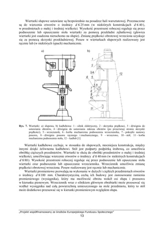 „Projekt współfinansowany ze środków Europejskiego Funduszu Społecznego”
13
Wiertarki słupowe ustawiane są bezpośrednio na posadzce hali warsztatowej. Przeznaczone
są do wiercenia otworów o średnicy 25≤d mm (w niektórych konstrukcjach 40≤d ),
w przedmiotach o małej i średniej wielkości. Wysokość przestrzeni roboczej reguluje się przez
podnoszenie lub opuszczanie stołu wiertarki za pomocą przekładni zębatkowej (głowica
wiertarki jest osadzona nieruchomo na słupie). Zmianę prędkości obrotowej wrzeciona uzyskuje
się za pomocą skrzynki przekładniowej. Posuw w wiertarkach słupowych realizowany jest
ręcznie lub (w niektórych typach) mechanicznie.
Rys. 7. Wiertarki: a) słupowa, b) kadłubowa: 1 – silnik elektryczny, 2 – skrzynka prędkosci, 3 – dźwignia do
ustawiania obrotów, 4 – dźwignia do ustawiania zakresu obrotów (po przeciwnej stronie skrzynki
prędkości), 5 – wrzeciennik, 6 – korba mechanizmu podnoszenia wrzeciennika, 7 – pokrętło nastawy
posuwu, 8 – dźwignia posuwu ręcznego i mechanicznego, 9 – wrzeciono, 10 – stół, 11 – korba
mechanizmu podnoszenia stołu, 12 – kadłub [1]
Wiertarki kadłubowe cechuje, w stosunku do słupowych, mocniejsza konstrukcja, między
innymi dzięki żeliwnemu kadłubowi. Stół jest podparty podpórką śrubową, co umożliwia
obróbkę cięższych przedmiotów. Wiertarki te służą do obróbki przedmiotów o małej i średniej
wielkości, umożliwiając wiercenie otworów o średnicy 40≤d mm (w niektórych konstrukcjach
80≤d ). Wysokość przestrzeni roboczej reguluje się przez podnoszenie lub opuszczane stołu
wiertarki oraz podnoszenie lub opuszczanie wrzeciennika. Wrzeciennik umożliwia zmianę
prędkości obrotowej wrzeciona. Posuw realizowany jest ręcznie lub mechanicznie.
Wiertarki promieniowe pozwalają na wykonanie w dużych i ciężkich przedmiotach otworów
o średnicy 100≤d mm. Charakterystyczną cechą ich budowy jest zastosowanie ramienia
promieniowego (wysięgnika), który ma możliwość obrotu wokół osi słupa i przesuwu
w kierunku pionowym. Wrzeciennik wraz z silnikiem głównym obrabiarki może przesuwać się
wzdłuż wysięgnika nad całą powierzchnią umieszczonego na stole przedmiotu, który to stół
może dodatkowo przesuwać się w kierunki promieniowym względem słupa.
a) b)
 