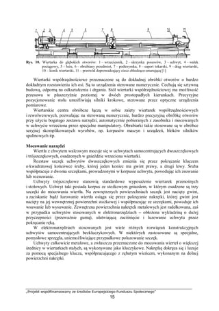 „Projekt współfinansowany ze środków Europejskiego Funduszu Społecznego”
15
Rys. 10. Wiertarka do głębokich otworów: 1 – wrzeciennik, 2 – skrzynka posuwów, 3 – uchwyt, 4 – wałek
pociągowy, 5 – łoże, 6 – obrabiany przedmiot, 7 – podtrzymka, 8 – suport tokarski, 9 – drąg wiertarski,
10 – konik wiertarski, 11 – przewód doprowadzający ciecz chłodząco-smarującą [1]
Wiertarki współrzędnościowe przeznaczone są do dokładnej obróbki otworów o bardzo
dokładnym rozstawieniu ich osi. Są to urządzenia sterowane numerycznie. Cechują się sztywną
budową, odporną na odkształcenia i drgania. Stół wiertarki współrzędnościowej ma możliwość
przesuwu w płaszczyźnie poziomej w dwóch prostopadłych kierunkach. Precyzyjne
pozycjonowanie stołu umożliwiają silniki krokowe, sterowane przez optyczne urządzenia
pomiarowe.
Wiertarskie centra obróbcze łączą w sobie zalety wiertarek współrzędnościowych
i rewolwerowych, pozwalając na sterowaną numerycznie, bardzo precyzyjną obróbkę otworów
przy użyciu bogatego zestawu narzędzi, automatycznie pobieranych z zasobnika i mocowanych
w uchwycie wrzeciona przez specjalne manipulatory. Obrabiarki takie stosowane są w obróbce
seryjnej skomplikowanych wyrobów, np. korpusów maszyn i urządzeń, bloków silników
spalinowych itp.
Mocowanie narzędzi
Wiertła z chwytem walcowym mocuje się w uchwytach samocentrujących dwuszczękowych
i trójszczękowych, osadzonych w gnieździe wrzeciona wiertarki.
Rozstaw szczęk uchwytów dwuszczękowych zmienia się przez pokręcanie kluczem
o kwadratowej końcówce śruby, której jeden koniec ma gwint prawy, a drugi lewy. Śruba
współpracuje z dwoma szczękami, prowadzonymi w korpusie uchwytu, powodując ich zsuwanie
lub rozsuwanie.
Uchwyty trójszczękowe stanowią standardowe wyposażenie wiertarek przenośnych
i stołowych. Uchwyt taki posiada korpus ze stożkowym gniazdem, w którym osadzone są trzy
szczęki do mocowania wiertła. Na zewnętrznych powierzchniach szczęk jest nacięty gwint,
a zaciskanie bądź luzowanie wiertła osiąga się przez pokręcanie nakrętki, której gwint jest
nacięty na jej wewnętrznej powierzchni stożkowej i współpracując ze szczękami, powoduje ich
wsuwanie lub wysuwanie. Zewnętrzna powierzchnia nakrętek metalowych jest radełkowana, zaś
w przypadku uchwytów stosowanych w elektronarzędziach − obłożona wykładziną o dużej
przyczepności (przeważnie gumą), ułatwiającą zaciśnięcie i luzowanie uchwytu przez
pokręcanie ręką.
W elektronarzędziach stosowanych jest wiele różnych rozwiązań konstrukcyjnych
uchwytów samocentrujących bezkluczykowych. W niektórych zastosowane są specjalne,
pomysłowe sprzęgła, uniemożliwiające przypadkowe poluzowanie szczęk.
Uchwyty całkowicie metalowe, a zwłaszcza przeznaczone do mocowania wierteł o większej
średnicy w wiertarkach stałych, są wykonywane jako kluczykowe. Nakrętkę dokręca się i luzuje
za pomocą specjalnego klucza, współpracującego z zębatym wieńcem, wykonanym na dolnej
powierzchni nakrętki.
 