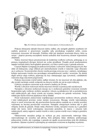 „Projekt współfinansowany ze środków Europejskiego Funduszu Społecznego”
16
Rys. 11. Uchwyty samocentrujące: a) trójszczękowy, b) dwuszczękowy [2]
Podczas dokręcania nakrętki kluczem należy zadbać, aby nastąpiło głębokie zazębienie ich
uzębień, ponieważ w przeciwnym wypadku zęby przeskakują względem siebie, czemu
towarzyszy niszczenie ich krawędzi. Podobny efekt jest skutkiem stosowania kluczy, które są
zużyte – poprzez pozorną oszczędność można uszkodzić dość kosztowny element wyposażenia
obrabiarki.
Należy stosować klucze przystosowane do konkretnej wielkości uchwytu, pokręcając je za
pomocą oryginalnych dźwigni, których nie wolno przedłużać. Ponadto przed uruchomieniem
napędu wiertarki należy bezwzględnie sprawdzić, czy klucz został wyjęty z gniazda uchwytu.
Częstym błędem występującym podczas korzystania z uchwytów samocentrujących jest zbyt
słabe ich dokręcenie, czego efektem jest unieruchomienie wiertła w materiale i jego obracanie
się w uchwycie. Na powierzchni chwytu wiertła powstają wówczas rysy i zadziory, utrudniające
kolejne mocowania wiertła oraz powodujące niewspółosiowość wiertła i wrzeciona. Na skutek
drgań uchwyt ulega rozbiciu, pojawiają się luzy zmniejszające jego żywotność, a dokładność
wiercenia ulega znacznemu pogorszeniu.
Podczas mocowania wierteł należy zadbać również, by nie mocować ich zbyt głęboko, tak,
aby szczęki zaciśnięte zostały wyłącznie na chwycie wiertła, nie zaś na części roboczej.
Uchwyty szczękowe stosowane są do wierteł o średnicy do 20 mm.
Wiertła z chwytem walcowym można mocować również za pomocą tulei zaciskowych.
Narzędzia z chwytem stożkowym mocuje się w stożkowym gnieździe wrzeciona wiertarki
bezpośrednio (gdy wielkości stożków narzędzia i chwytu są jednakowe), lub za pośrednictwem
tulei redukcyjnych, gdy chwyt wiertła ma wymiary mniejsze niż gniazdo wrzeciona. Tuleje
redukcyjne można stosować pojedynczo lub je składać.
Przed wykonaniem zamocowania współpracujące powierzchnie stożkowe chwytu, gniazda
i tulei redukcyjnych powinny zostać staranie oczyszczone. Mocując wiertło wprowadzamy
chwyt w otwór wrzeciona tak, aby powierzchnia boczna płetwy znalazła się w świetle szczeliny
wykonanej na bocznej powierzchni wrzeciona. Następnie energicznym ruchem ręki w górę
wbijamy stożek do gniazda. Dzięki małej zbieżności stożka, narzędzie trzyma się w gnieździe
dzięki sile tarcia. Jeżeli wykonujemy mocowanie pośrednie, to znaczy z użyciem tulei
redukcyjnych, należy najpierw osadzić wiertło w tulei, a potem wiertło wraz z tuleją w gnieździe
wiertarki.
Odmocowanie narzędzia polega na wybiciu go przy zastosowaniu stalowego klina,
wprowadzonego do szczeliny nad płetwą. Klin pobijamy lekko młotkiem, podtrzymując
jednocześnie wiertło, aby wypadając z gniazda nie spadło na powierzchnię stołu lub obrabiany
przedmiot. Opisane czynności wykonujemy po ustawieniu wrzeciona na dogodnej wysokości.
a) b)
 