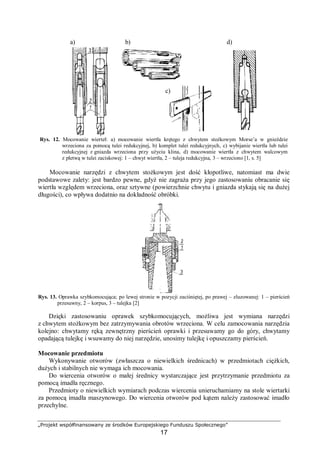 „Projekt współfinansowany ze środków Europejskiego Funduszu Społecznego”
17
Rys. 12. Mocowanie wierteł: a) mocowanie wiertła krętego z chwytem stożkowym Morse’a w gnieździe
wrzeciona za pomocą tulei redukcyjnej, b) komplet tulei redukcyjnych, c) wybijanie wiertła lub tulei
redukcyjnej z gniazda wrzeciona przy użyciu klina, d) mocowanie wiertła z chwytem walcowym
z płetwą w tulei zaciskowej: 1 – chwyt wiertła, 2 – tuleja redukcyjna, 3 – wrzeciono [1, s. 5]
Mocowanie narzędzi z chwytem stożkowym jest dość kłopotliwe, natomiast ma dwie
podstawowe zalety: jest bardzo pewne, gdyż nie zagraża przy jego zastosowaniu obracanie się
wiertła względem wrzeciona, oraz sztywne (powierzchnie chwytu i gniazda stykają się na dużej
długości), co wpływa dodatnio na dokładność obróbki.
Rys. 13. Oprawka szybkomocująca; po lewej stronie w pozycji zaciśniętej, po prawej – zluzowanej: 1 – pierścień
przesuwny, 2 – korpus, 3 – tulejka [2]
Dzięki zastosowaniu oprawek szybkomocujących, możliwa jest wymiana narzędzi
z chwytem stożkowym bez zatrzymywania obrotów wrzeciona. W celu zamocowania narzędzia
kolejno: chwytamy ręką zewnętrzny pierścień oprawki i przesuwamy go do góry, chwytamy
opadającą tulejkę i wsuwamy do niej narzędzie, unosimy tulejkę i opuszczamy pierścień.
Mocowanie przedmiotu
Wykonywanie otworów (zwłaszcza o niewielkich średnicach) w przedmiotach ciężkich,
dużych i stabilnych nie wymaga ich mocowania.
Do wiercenia otworów o małej średnicy wystarczające jest przytrzymanie przedmiotu za
pomocą imadła ręcznego.
Przedmioty o niewielkich wymiarach podczas wiercenia unieruchamiamy na stole wiertarki
za pomocą imadła maszynowego. Do wiercenia otworów pod kątem należy zastosować imadło
przechylne.
a) b)
c)
d)
 