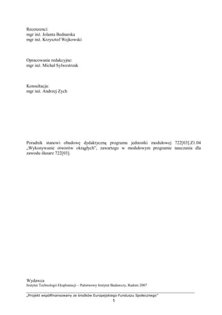 „Projekt współfinansowany ze środków Europejskiego Funduszu Społecznego”
1
Recenzenci:
mgr inż. Jolanta Bednarska
mgr inż. Krzysztof Wejkowski
Opracowanie redakcyjne:
mgr inż. Michał Sylwestrzak
Konsultacja:
mgr inż. Andrzej Zych
Poradnik stanowi obudowę dydaktyczną programu jednostki modułowej 722[03].Z1.04
„Wykonywanie otworów okrągłych”, zawartego w modułowym programie nauczania dla
zawodu ślusarz 722[03].
Wydawca
Instytut Technologii Eksploatacji – Państwowy Instytut Badawczy, Radom 2007
 