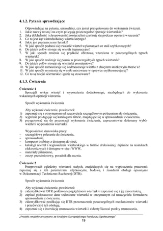 „Projekt współfinansowany ze środków Europejskiego Funduszu Społecznego”
19
4.1.2. Pytania sprawdzające
Odpowiadając na pytania, sprawdzisz, czy jesteś przygotowany do wykonania ćwiczeń.
1. Jakie nazwy noszą i na czym polegają poszczególne operacje wiertarskie?
2. Jaką dokładność i chropowatość powierzchni uzyskuje się podczas operacji wiercenia?
3. Co to jest kąt wierzchołkowy wiertła krętego?
4. Jakie jest przeznaczenie łysinki?
5. W jaki sposób podnosi się trwałość wierteł wykonanych ze stali szybkotnących?
6. Do jakich celów stosuje się wiertła trepanacyjne?
7. W jaki sposób zmienia się prędkość obrotową wrzeciona w poszczególnych typach
wiertarek?
8. W jaki sposób realizuje się posuw w poszczególnych typach wiertarek?
9. Do jakich celów stosuje się wiertarki promieniowe?
10. W jaki sposób zamocowuje się i odmocowuje wiertło z chwytem stożkowym Morse’a?
11. W jaki sposób wymienia się wiertło mocowane w oprawce szybkomocującej?
12. Co to są tulejki wiertarskie i gdzie są stosowane?
4.1.3. Ćwiczenia
Ćwiczenie 1
Sporządź wykaz wierteł i wyposażenia dodatkowego, niezbędnych do wykonania
wskazanych operacji wiercenia.
Sposób wykonania ćwiczenia
Aby wykonać ćwiczenie, powinieneś:
1) zapoznać się z otrzymanym od nauczyciela szczegółowym poleceniem do ćwiczenia,
2) wypełnić posługując się katalogami tabele, znajdujące się w sprawozdaniu z ćwiczenia,
3) przygotować się do prezentacji wykonania ćwiczenia, zaprezentować dokonany wybór
wierteł i wyposażenia wiertarki.
Wyposażenie stanowiska pracy:
− szczegółowe polecenie do ćwiczenia,
− sprawozdanie,
− komputer osobisty z dostępem do sieci,
− katalogi wierteł i wyposażenia wiertarskiego w formie drukowanej, zapisane na nośnikach
elektronicznych i dostępne w sieci WWW,
− materiały piśmienne,
− zeszyt przedmiotowy, poradnik dla ucznia.
Ćwiczenie 2
Przeprowadź oględziny wiertarek stałych, znajdujących się na wyposażeniu pracowni;
zapoznaj się z ich parametrami użytkowymi, budową i zasadami obsługi opisanymi
w Dokumentacji Techniczno-Ruchowej (DTR).
Sposób wykonania ćwiczenia
Aby wykonać ćwiczenie, powinieneś:
1) zidentyfikować DTR poddawanej oględzinom wiertarki i zapoznać się z jej zawartością,
2) zapisać podstawowe dane techniczne wiertarki w otrzymanym od nauczyciela formularzu
sprawozdania z ćwiczenia,
3) zidentyfikować posiłkując się DTR przeznaczenie poszczególnych mechanizmów wiertarki
i przećwiczyć ich obsługę,
4) zapoznać się z instrukcją smarowania wiertarki i zidentyfikować punkty smarowania,
 