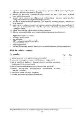 „Projekt współfinansowany ze środków Europejskiego Funduszu Społecznego”
20
5) zapisać w sprawozdaniu krótko, np. w punktach, opisane w DTR zalecenia producenta,
dotyczące przygotowania wiertarki do pracy,
6) przećwiczyć wykonanie czynności przygotowawczych do pracy, które należy wykonać
przed włączeniem napędu,
7) upewnić się, że wiertarka jest odłączona od sieci zasilającej i zapoznać się ze sposobem
obsługi włącznika napędu i wyłącznika bezpieczeństwa,
8) wykonać w powyższy sposób oględziny i opis wiertarek pozostałych typów, znajdujących
się w pracowni,
9) uzupełnić sprawozdanie i przygotować się do prezentacji, podczas której nauczyciel zleci Ci
omówienie i zademonstrowanie sposobu wykonania określonej czynności, związanej
z obsługą wiertarki,
10) zgłosić nauczycielowi zakończenie wykonania ćwiczenia,
11) dokonać prezentacji i oddać sprawozdanie z ćwiczenia nauczycielowi do oceny.
Wyposażenie stanowiska pracy:
− formularz sprawozdania,
− wiertarki stałe,
− DTR wiertarek poszczególnych typów,
− smarownice i oliwiarki,
− materiały piśmienne,
− zeszyt przedmiotowy, poradnik dla ucznia i literatura będąca na wyposażeniu pracowni.
4.1.4. Sprawdzian postępów
Czy potrafisz:
Tak Nie
1) scharakteryzować poszczególne operacje wiertarskie? ¨ ¨
2) rozpoznać poszczególne rodzaje wierteł i elementy ich geometrii? ¨ ¨
3) dobrać wiertła do średnicy i długości otworu, materiału przedmiotu
obrabianego i systemu mocowania? ¨ ¨
4) określić parametry użytkowe poszczególnych typów wiertarek? ¨ ¨
5) określić przeznaczenie poszczególnych mechanizmów wiertarki
i dokonać ich obsługi? ¨ ¨
6) zamocować wiertła o różnych chwytach? ¨ ¨
7) wykonać mocowanie przedmiotu do wiercenia? ¨ ¨
 