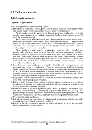 „Projekt współfinansowany ze środków Europejskiego Funduszu Społecznego”
21
4.2. Technika wiercenia
4.2.1. Materiał nauczania
Czynności przygotowawcze
Przed przystąpieniem do wiercenia należy kolejno:
1) Sprawdzić stan techniczny wiertarki, przede wszystkim stan przewodu zasilającego i wtyczki
oraz zamocowanie wszystkich elementów obudowy i pokryw mechanizmów.
W przypadku wiertarek ręcznych, po kontroli położenia przełączników (kierunku
obrotów, wiercenia udarowego, prędkości obrotowej), działanie silnika możemy sprawdzić,
wciskając na chwilę włącznik.
Przed podłączeniem wiertarki pneumatycznej do przewodu sprężonego powietrza, należy
przewód ten przedmuchać, aby usunąć z niego zanieczyszczenia i wodę, a po podłączeniu
sprawdzić, czy złącze zabezpieczone zostało przed samoczynnym rozłączeniem. Następnie,
odkręcając zawór redukcyjny, sprawdza się szczelność połączenia. Samej wiertarki nie należy
uruchamiać przed zamocowaniem narzędzia.
W przypadku wiertarek stałych z przekładniami pasowymi należy sprawdzić stan
napięcia paska klinowego. Jeżeli pasek jest zbyt luźny, napinamy go za pomocą naprężacza
lub przez odsunięcie silnika elektrycznego od osi wrzeciona i zamocowanie go w nowym
położeniu. Sprawdzamy, czy tuleja wrzeciona nie ma zbyt dużego luzu podłużnego. Luz taki
kasuje się przez dokręcenie nakrętki i przeciwnakrętki nad tuleją wrzeciona. Na zakończenie
sprawdzamy, czy mechanizmy (opuszczania wrzeciennika, posuwu ręcznego) działają
w sposób płynny i bez zacięć.
2) Sprawdzić smarowanie mechanizmów wiertarki. Wiertarki stałe wymagają smarowania
poszczególnych zespołów i mechanizmów. Przed przystąpieniem do eksploatacji wiertarki
należy zapoznać się z instrukcją smarowania, zawartą w dokumentacji techniczno-ruchowej
(DTR). W instrukcji smarowania opisane są miejsca smarowania, rodzaj zalecanego przez
producenta oleju lub smaru, sposób i okres smarowania. Do instrukcji dołączony jest rysunek,
dokładnie wskazujący opisane w niej miejsca smarowania.
3) Oczyścić stół wiertarki z brudu i wiórów. Mocowanie przedmiotu na zanieczyszczonym stole
może skutkować błędami podczas wiercenia.
4) Dobrać wiertło. Średnica wiertła powinna być równa średnicy nominalnej otworu, długość
części roboczej powinna być większa od głębokości wierconego otworu, a rodzaj wiertła
dobrany do rodzaju obrabianego materiału.
5) Zamocować wiertło i sprawdzić poprawność zamocowania. W przypadku wiertarek ręcznych
włączamy na chwilę obroty i obserwujemy, czy końcówka wiertła nie wykazuje bicia
promieniowego, natomiast w przypadku wiertarek stałych sprawdzamy prostopadłość wiertła
względem stołu za pomocą kątownika, najlepiej w dwóch prostopadłych płaszczyznach.
6) Wykonać mocowanie przedmiotu.
7) Ustawić wrzeciennik na odpowiednią wysokość ponad powierzchnią stołu (w przypadku
wiertarek stałych z możliwością regulacji wysokości).
8) Ustawić wyłącznik mechanizmu posuwu na żądaną głębokość wiercenia (w przypadku
korzystania z posuwu mechanicznego).
 