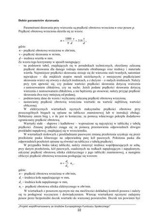 „Projekt współfinansowany ze środków Europejskiego Funduszu Społecznego”
22
Dobór parametrów skrawania
Parametrami skrawania przy wierceniu są prędkość obrotowa wrzeciona n oraz posuw p.
Prędkość obrotową wrzeciona określa się ze wzoru:
d
v
d
v
n 318
1000
=
⋅π
⋅
= ,
gdzie:
n − prędkość obrotowa wrzeciona w obr/min,
v − prędkość skrawania w m/min,
d − średnica wiertła w mm.
Ze wzoru tego korzystamy w sposób następujący:
– na podstawie tabel, znajdujących się w poradnikach technicznych, określamy zalecaną
prędkość skrawania dla danego rodzaju materiału obrabianego oraz średnicy i materiału
wiertła. Najmniejsze prędkości skrawania stosuje się do wiercenia stali twardych, natomiast
największe − dla miękkich stopów metali nieżelaznych; z mniejszymi prędkościami
skrawania wierci się otwory o dużych średnicach, a z dużymi – o małych średnicach. Należy
przy tym upewnić się, czy podane wartości prędkości skrawania dotyczą wiercenia
z zastosowaniem chłodziwa, czy na sucho. Jeżeli podane prędkości skrawania dotyczą
wiercenia z zastosowaniem chłodziwa, a nie będziemy go stosować, należy przyjąć prędkość
skrawania dwa razy mniejszą od podanej,
– podstawiamy dane do wzoru i wyliczamy zalecaną prędkość obrotową wrzeciona,
– nastawiamy prędkość obrotową wrzeciona wiertarki na wartość najbliższą wartości
obliczonej.
W elektrycznych wiertarkach ręcznych maksymalne prędkości obrotowe przy
poszczególnych biegach są opisane na tabliczce znamionowej lub w instrukcji obsługi.
Dobieramy zatem bieg i, o ile jest to konieczne, za pomocą właściwego pokrętła dodatkowo
ograniczamy prędkość obrotową.
Wiertarki stałe – słupowe i kadłubowe – wyposażone są najczęściej w tabliczkę z tabelą
prędkości. Zmianę prędkości osiąga się za pomocą przestawienia odpowiednich dźwigni
przekładni napędowej, znajdującej się w wrzecienniku.
W wiertarkach stołowych z przekładniami pasowymi zmianę przełożenia uzyskuje się przez
przełożenie paska klinowego na odpowiednią parę kół pasowych. Położenia paska dla
odpowiednich przełożeń opisane są również na tabliczce z tabelą prędkości.
W przypadku braku takiej tabliczki, należy zmierzyć średnice współpracujących ze sobą,
przy danym przełożeniu, kół pasowych, osadzonych na wałkach napędzającym i napędzanym,
odczytać prędkość obrotową silnika elektrycznego z jego tabliczki znamionowej, a następnie
obliczyć prędkość obrotową wrzeciona posługując się wzorem:
sn
d
d
n ⋅=
2
1
,
gdzie:
−n prędkość obrotowa wrzeciona w obr/min,
−1d średnica koła napędzającego w mm,
−2d średnica koła napędzanego w mm,
−sn prędkość obrotowa silnika elektrycznego w obr/min.
W wiertarkach z posuwem ręcznym nie ma możliwości dokładnej kontroli posuwu i należy
się tu posługiwać wyczuciem i doświadczeniem. Wiercąc wiertarkami ręcznymi zadajemy
posuw przez bezpośredni docisk wiertarki do wierconej powierzchni. Docisk ten powinien być
 