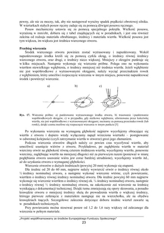 „Projekt współfinansowany ze środków Europejskiego Funduszu Społecznego”
23
pewny, ale nie za mocny, tak, aby nie następował wyraźny spadek prędkości obrotowej silnika.
W wiertarkach stałych posuw ręczny zadaje się za pomocą dźwigni posuwu ręcznego.
Posuw mechaniczny ustawia się za pomocą specjalnego pokrętła. Wielkość posuwu,
wyrażoną w mm/obr, dobiera się z tabel znajdujących się w poradnikach, i jest ona również
zależna od rodzaju materiału obrabianego, średnicy i materiału wiertła. Wielkość posuwu jest
tym większa, im większa jest średnica wierconego otworu.
Przebieg wiercenia
Środek wierconego otworu powinien zostać wytrasowany i napunktowany. Wokół
napunktowanego środka kreśli się za pomocą cyrkla okrąg, o średnicy równej średnicy
wierconego otworu, oraz drugi, o średnicy nieco większej. Mniejszy z okręgów punktuje się
w kilku miejscach. Następnie wykonuje się wiercenie próbne. Polega ono na wykonaniu
wiertłem niewielkiego wgłębienia, o średnicy mniejszej niż średnica wiertła. Jeżeli wgłębienie
nie jest współśrodkowe z wytrasowanymi okręgami, należy wyciąć przecinakiem rowek
z wgłębieniem, który umożliwi rozpoczęcie wiercenia w innym miejscu, ponownie napunktować
środek i powtórzyć wiercenie.
Rys. 17. Wiercenie próbne: a) punktowanie wytrasowanego środka otworu, b) trasowanie i punktowanie
współśrodkowych okręgów, c) w przypadku, gdy stożkowe wgłębienie, uformowane przez końcówkę
wiertła, nie jest współśrodkowe z wytrasowanymi okręgami, nacinamy za pomocą przecinaka rowek (lub
rowki), dzięki czemu możliwe się rozpoczęcie wiercenia w innym punkcie [5]
Po wykonaniu wiercenia na wymaganą głębokość najpierw wycofujemy obracające się
wiertło z otworu i dopiero wtedy wyłączamy napęd wrzeciona wiertarki – postępowanie
w odwrotnej kolejności (czyli zatrzymanie wiertła w otworze) grozi jego złamaniem.
Podczas wiercenia otworów długich należy co pewien czas wycofywać wiertło, aby
umożliwić usunięcie wiórów z otworu. Przykładowo, po zagłębieniu wiertła w materiał
wiercimy otwór na głębokość równą czterem średnicom wiertła; wycofujemy wiertło, ponownie
wiercimy, zagłębiając wiertło na mniejszej długości niż za pierwszym razem (ponieważ w miarę
pogłębiania otworu usuwanie wióra jest coraz bardziej utrudnione), wycofujemy wiertło itd.,
aż do uzyskania otworu o wymaganej głębokości.
Wiercenie otworów o dużych średnicach (powyżej 20 mm) wykonuje się etapami.
Dla średnic od 20 do 60 mm, najpierw należy wywiercić otwór o średnicy równej około
½ średnicy nominalnej otworu, a następnie wykonać wiercenie wtórne, czyli powiercanie,
wiertłem o średnicy równej średnicy nominalnej otworu. Dla średnic powyżej 60 mm najpierw
wykonuje się wiercenie wiertłem o średnicy równej ok. ¼ średnicy nominalnej otworu, następnie
o średnicy równej ½ średnicy nominalnej otworu, na zakończenie zaś wiercenie na średnicę
wynikającą z dokumentacji technicznej. Dzięki temu zmniejszają się opory skrawania, a ponadto
krawędzie otworu o mniejszej średnicy służą do prowadzenia wiertła o większej średnicy,
którego pierwsze zetknięcie z materiałem następuje nie na wierzchołku, ale na obydwu
krawędziach tnących. Szczegółowe zalecenia dotyczące doboru średnic wierteł zawarte są
w poradnikach technicznych.
Przy powiercaniu można stosować posuw od 1,2 do 1,6 razy większy od zalecanego dla
wiercenia w pełnym materiale.
a) b) c)
 
