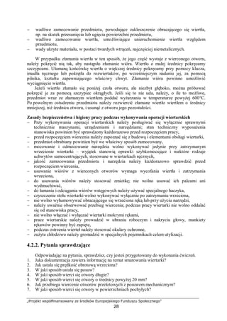 „Projekt współfinansowany ze środków Europejskiego Funduszu Społecznego”
28
− wadliwe zamocowanie przedmiotu, powodujące zakleszczenie obracającego się wiertła,
np. na skutek przesunięcia lub ugięcia powierzchni przedmiotu,
− wadliwe zamocowanie wiertła, umożliwiające unieruchomienie wiertła względem
przedmiotu,
− wady ukryte materiału, w postaci twardych wtrąceń, najczęściej niemetalicznych.
W przypadku złamania wiertła w ten sposób, że jego część wystaje z wierconego otworu,
należy pokręcić nią tak, aby nastąpiło złamanie wióra. Wiertło o małej średnicy pokręcamy
szczypcami. Ułamaną końcówkę wiertła o większej średnicy pokręcamy przy pomocy klucza,
imadła ręcznego lub pokrętła do rozwiertaków, po wcześniejszym nadaniu jej, za pomocą
pilnika, kształtu zapewniającego właściwy chwyt. Złamanie wióra powinno umożliwić
wyciągnięcie wiertła.
Jeżeli wiertło złamało się poniżej czoła otworu, ale niezbyt głęboko, można próbować
pokręcić je za pomocą szczypiec okrągłych. Jeśli się to nie uda, należy, o ile to możliwe,
przedmiot wraz ze złamanym wiertłem poddać wyżarzaniu w temperaturze powyżej 600°C.
Po powolnym ostudzeniu przedmiotu należy rozwiercić złamane wiertło wiertłem o średnicy
mniejszej, niż średnica otworu, i usunąć z otworu jego pozostałości.
Zasady bezpieczeństwa i higieny pracy podczas wykonywania operacji wiertarskich
− Przy wykonywaniu operacji wiertarskich należy posługiwać się wyłącznie sprawnymi
technicznie maszynami, urządzeniami i narzędziami; stan techniczny wyposażenia
stanowiska powinien być sprawdzony każdorazowo przed rozpoczęciem pracy,
− przed rozpoczęciem wiercenia należy zapoznać się z budową i elementami obsługi wiertarki,
− przedmiot obrabiany powinien być we właściwy sposób zamocowany,
− mocowanie i odmocowanie narzędzia wolno wykonywać jedynie przy zatrzymanym
wrzecionie wiertarki – wyjątek stanowią oprawki szybkomocujące i niektóre rodzaje
uchwytów samocentrujących, stosowane w wiertarkach ręcznych,
− jakość zamocowania przedmiotu i narzędzia należy każdorazowo sprawdzić przed
rozpoczęciem wiercenia,
− usuwanie wiórów z wierconych otworów wymaga wycofania wiertła i zatrzymania
wrzeciona,
− do usuwania wiórów należy stosować zmiotkę; nie wolno usuwać ich palcami ani
wydmuchiwać,
− do łamania i odciągania wiórów wstęgowych należy używać specjalnego haczyka,
− czyszczenie stołu wiertarki wolno wykonywać wyłącznie po zatrzymaniu wrzeciona,
− nie wolno wyhamowywać obracającego się wrzeciona ręką lub przy użyciu narzędzi,
− należy uważnie obserwować przebieg wiercenia; podczas pracy wiertarki nie wolno oddalać
się od stanowiska pracy,
− nie wolno włączać i wyłączać wiertarki mokrymi rękami,
− prace wiertarskie należy prowadzić w ubraniu roboczym i nakryciu głowy, mankiety
rękawów powinny być zapięte,
− podczas ostrzenia wierteł należy stosować okulary ochronne,
− zużyte chłodziwo należy gromadzić w specjalnych pojemnikach celem utylizacji.
4.2.2. Pytania sprawdzające
Odpowiadając na pytania, sprawdzisz, czy jesteś przygotowany do wykonania ćwiczeń.
1. Jaka dokumentacja zawiera informację na temat smarowania wiertarki?
2. Jak ustala się prędkość obrotową wrzeciona?
3. W jaki sposób ustala się posuw?
4. W jaki sposób wierci się otwory długie?
5. W jaki sposób wierci się otwory o średnicy powyżej 20 mm?
6. Jak przebiega wiercenie otworów przelotowych z posuwem mechanicznym?
7. W jaki sposób wierci się otwory w powierzchniach pochyłych?
 