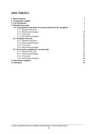 „Projekt współfinansowany ze środków Europejskiego Funduszu Społecznego”
2
SPIS TREŚCI
1. Wprowadzenie 3
2. Wymagania wstępne 5
3. Cele kształcenia 6
4. Materiał nauczania 7
4.1. Wyposażenie stanowiska do wykonywania otworów okrągłych 7
4.1.1. Materiał nauczania 7
4.1.2. Pytania sprawdzające 19
4.1.3. Ćwiczenia 19
4.1.4. Sprawdzian postępów 20
4.2. Technika wiercenia 21
4.2.1. Materiał nauczania 21
4.2.2. Pytania sprawdzające 28
4.2.3. Ćwiczenia 29
4.2.4. Sprawdzian postępów 31
4.3. Nawiercanie, pogłębianie i rozwiercanie 32
4.3.1. Materiał nauczania 32
4.3.2. Pytania sprawdzające 38
4.3.3. Ćwiczenia 38
4.3.4. Sprawdzian postępów 40
5. Sprawdzian osiągnięć 41
6. Literatura 46
 