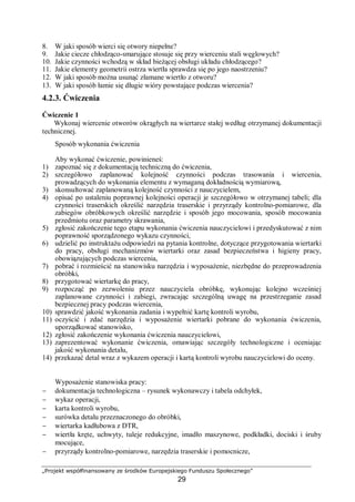„Projekt współfinansowany ze środków Europejskiego Funduszu Społecznego”
29
8. W jaki sposób wierci się otwory niepełne?
9. Jakie ciecze chłodząco-smarujące stosuje się przy wierceniu stali węglowych?
10. Jakie czynności wchodzą w skład bieżącej obsługi układu chłodzącego?
11. Jakie elementy geometrii ostrza wiertła sprawdza się po jego naostrzeniu?
12. W jaki sposób można usunąć złamane wiertło z otworu?
13. W jaki sposób łamie się długie wióry powstające podczas wiercenia?
4.2.3. Ćwiczenia
Ćwiczenie 1
Wykonaj wiercenie otworów okrągłych na wiertarce stałej według otrzymanej dokumentacji
technicznej.
Sposób wykonania ćwiczenia
Aby wykonać ćwiczenie, powinieneś:
1) zapoznać się z dokumentacją techniczną do ćwiczenia,
2) szczegółowo zaplanować kolejność czynności podczas trasowania i wiercenia,
prowadzących do wykonania elementu z wymaganą dokładnością wymiarową,
3) skonsultować zaplanowaną kolejność czynności z nauczycielem,
4) opisać po ustaleniu poprawnej kolejności operacji je szczegółowo w otrzymanej tabeli; dla
czynności traserskich określić narzędzia traserskie i przyrządy kontrolno-pomiarowe, dla
zabiegów obróbkowych określić narzędzie i sposób jego mocowania, sposób mocowania
przedmiotu oraz parametry skrawania,
5) zgłosić zakończenie tego etapu wykonania ćwiczenia nauczycielowi i przedyskutować z nim
poprawność sporządzonego wykazu czynności,
6) udzielić po instruktażu odpowiedzi na pytania kontrolne, dotyczące przygotowania wiertarki
do pracy, obsługi mechanizmów wiertarki oraz zasad bezpieczeństwa i higieny pracy,
obowiązujących podczas wiercenia,
7) pobrać i rozmieścić na stanowisku narzędzia i wyposażenie, niezbędne do przeprowadzenia
obróbki,
8) przygotować wiertarkę do pracy,
9) rozpocząć po zezwoleniu przez nauczyciela obróbkę, wykonując kolejno wcześniej
zaplanowane czynności i zabiegi, zwracając szczególną uwagę na przestrzeganie zasad
bezpiecznej pracy podczas wiercenia,
10) sprawdzić jakość wykonania zadania i wypełnić kartę kontroli wyrobu,
11) oczyścić i zdać narzędzia i wyposażenie wiertarki pobrane do wykonania ćwiczenia,
uporządkować stanowisko,
12) zgłosić zakończenie wykonania ćwiczenia nauczycielowi,
13) zaprezentować wykonanie ćwiczenia, omawiając szczegóły technologiczne i oceniając
jakość wykonania detalu,
14) przekazać detal wraz z wykazem operacji i kartą kontroli wyrobu nauczycielowi do oceny.
Wyposażenie stanowiska pracy:
− dokumentacja technologiczna – rysunek wykonawczy i tabela odchyłek,
− wykaz operacji,
− karta kontroli wyrobu,
− surówka detalu przeznaczonego do obróbki,
− wiertarka kadłubowa z DTR,
− wiertła kręte, uchwyty, tuleje redukcyjne, imadło maszynowe, podkładki, dociski i śruby
mocujące,
− przyrządy kontrolno-pomiarowe, narzędzia traserskie i pomocnicze,
 