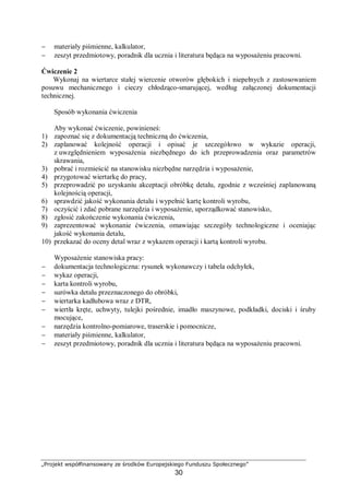 „Projekt współfinansowany ze środków Europejskiego Funduszu Społecznego”
30
− materiały piśmienne, kalkulator,
− zeszyt przedmiotowy, poradnik dla ucznia i literatura będąca na wyposażeniu pracowni.
Ćwiczenie 2
Wykonaj na wiertarce stałej wiercenie otworów głębokich i niepełnych z zastosowaniem
posuwu mechanicznego i cieczy chłodząco-smarującej, według załączonej dokumentacji
technicznej.
Sposób wykonania ćwiczenia
Aby wykonać ćwiczenie, powinieneś:
1) zapoznać się z dokumentacją techniczną do ćwiczenia,
2) zaplanować kolejność operacji i opisać je szczegółowo w wykazie operacji,
z uwzględnieniem wyposażenia niezbędnego do ich przeprowadzenia oraz parametrów
skrawania,
3) pobrać i rozmieścić na stanowisku niezbędne narzędzia i wyposażenie,
4) przygotować wiertarkę do pracy,
5) przeprowadzić po uzyskaniu akceptacji obróbkę detalu, zgodnie z wcześniej zaplanowaną
kolejnością operacji,
6) sprawdzić jakość wykonania detalu i wypełnić kartę kontroli wyrobu,
7) oczyścić i zdać pobrane narzędzia i wyposażenie, uporządkować stanowisko,
8) zgłosić zakończenie wykonania ćwiczenia,
9) zaprezentować wykonanie ćwiczenia, omawiając szczegóły technologiczne i oceniając
jakość wykonania detalu,
10) przekazać do oceny detal wraz z wykazem operacji i kartą kontroli wyrobu.
Wyposażenie stanowiska pracy:
− dokumentacja technologiczna: rysunek wykonawczy i tabela odchyłek,
− wykaz operacji,
− karta kontroli wyrobu,
− surówka detalu przeznaczonego do obróbki,
− wiertarka kadłubowa wraz z DTR,
− wiertła kręte, uchwyty, tulejki pośrednie, imadło maszynowe, podkładki, dociski i śruby
mocujące,
− narzędzia kontrolno-pomiarowe, traserskie i pomocnicze,
− materiały piśmienne, kalkulator,
− zeszyt przedmiotowy, poradnik dla ucznia i literatura będąca na wyposażeniu pracowni.
 