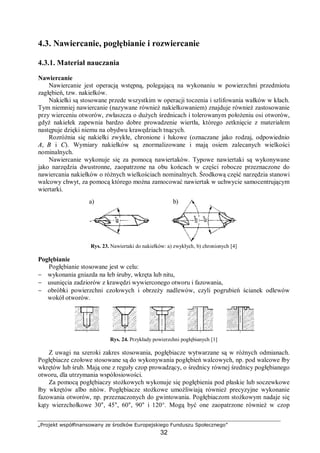 „Projekt współfinansowany ze środków Europejskiego Funduszu Społecznego”
32
4.3. Nawiercanie, pogłębianie i rozwiercanie
4.3.1. Materiał nauczania
Nawiercanie
Nawiercanie jest operacją wstępną, polegającą na wykonaniu w powierzchni przedmiotu
zagłębień, tzw. nakiełków.
Nakiełki są stosowane przede wszystkim w operacji toczenia i szlifowania wałków w kłach.
Tym niemniej nawiercanie (nazywane również nakiełkowaniem) znajduje również zastosowanie
przy wierceniu otworów, zwłaszcza o dużych średnicach i tolerowanym położeniu osi otworów,
gdyż nakiełek zapewnia bardzo dobre prowadzenie wiertła, którego zetknięcie z materiałem
następuje dzięki niemu na obydwu krawędziach tnących.
Rozróżnia się nakiełki zwykłe, chronione i łukowe (oznaczane jako rodzaj, odpowiednio
A, B i C). Wymiary nakiełków są znormalizowane i mają osiem zalecanych wielkości
nominalnych.
Nawiercanie wykonuje się za pomocą nawiertaków. Typowe nawiertaki są wykonywane
jako narzędzia dwustronne, zaopatrzone na obu końcach w części robocze przeznaczone do
nawiercania nakiełków o różnych wielkościach nominalnych. Środkową część narzędzia stanowi
walcowy chwyt, za pomocą którego można zamocować nawiertak w uchwycie samocentrującym
wiertarki.
Rys. 23. Nawiertaki do nakiełków: a) zwykłych, b) chronionych [4]
Pogłębianie
Pogłębianie stosowane jest w celu:
− wykonania gniazda na łeb śruby, wkręta lub nitu,
− usunięcia zadziorów z krawędzi wywierconego otworu i fazowania,
− obróbki powierzchni czołowych i obrzeży nadlewów, czyli pogrubień ścianek odlewów
wokół otworów.
Rys. 24. Przykłady powierzchni pogłębianych [1]
Z uwagi na szeroki zakres stosowania, pogłębiacze wytwarzane są w różnych odmianach.
Pogłębiacze czołowe stosowane są do wykonywania pogłębień walcowych, np. pod walcowe łby
wkrętów lub śrub. Mają one z reguły czop prowadzący, o średnicy równej średnicy pogłębianego
otworu, dla utrzymania współosiowości.
Za pomocą pogłębiaczy stożkowych wykonuje się pogłębienia pod płaskie lub soczewkowe
łby wkrętów albo nitów. Pogłębiacze stożkowe umożliwiają również precyzyjne wykonanie
fazowania otworów, np. przeznaczonych do gwintowania. Pogłębiaczom stożkowym nadaje się
kąty wierzchołkowe 30°, 45°, 60°, 90° i 120°. Mogą być one zaopatrzone również w czop
a) b)
 