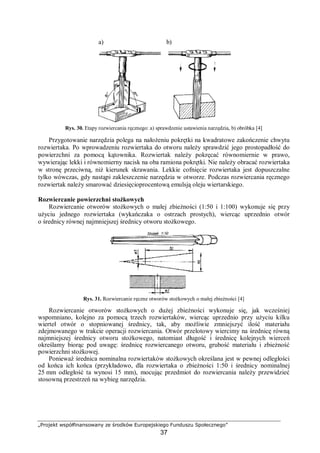 „Projekt współfinansowany ze środków Europejskiego Funduszu Społecznego”
37
Rys. 30. Etapy rozwiercania ręcznego: a) sprawdzenie ustawienia narzędzia, b) obróbka [4]
Przygotowanie narzędzia polega na nałożeniu pokrętki na kwadratowe zakończenie chwytu
rozwiertaka. Po wprowadzeniu rozwiertaka do otworu należy sprawdzić jego prostopadłość do
powierzchni za pomocą kątownika. Rozwiertak należy pokręcać równomiernie w prawo,
wywierając lekki i równomierny nacisk na oba ramiona pokrętki. Nie należy obracać rozwiertaka
w stronę przeciwną, niż kierunek skrawania. Lekkie cofnięcie rozwiertaka jest dopuszczalne
tylko wówczas, gdy nastąpi zakleszczenie narzędzia w otworze. Podczas rozwiercania ręcznego
rozwiertak należy smarować dziesięcioprocentową emulsją oleju wiertarskiego.
Rozwiercanie powierzchni stożkowych
Rozwiercanie otworów stożkowych o małej zbieżności (1:50 i 1:100) wykonuje się przy
użyciu jednego rozwiertaka (wykańczaka o ostrzach prostych), wiercąc uprzednio otwór
o średnicy równej najmniejszej średnicy otworu stożkowego.
Rys. 31. Rozwiercanie ręczne otworów stożkowych o małej zbieżności [4]
Rozwiercanie otworów stożkowych o dużej zbieżności wykonuje się, jak wcześniej
wspomniano, kolejno za pomocą trzech rozwiertaków, wiercąc uprzednio przy użyciu kilku
wierteł otwór o stopniowanej średnicy, tak, aby możliwie zmniejszyć ilość materiału
zdejmowanego w trakcie operacji rozwiercania. Otwór przelotowy wiercimy na średnicę równą
najmniejszej średnicy otworu stożkowego, natomiast długość i średnicę kolejnych wierceń
określamy biorąc pod uwagę: średnicę rozwiercanego otworu, grubość materiału i zbieżność
powierzchni stożkowej.
Ponieważ średnica nominalna rozwiertaków stożkowych określana jest w pewnej odległości
od końca ich końca (przykładowo, dla rozwiertaka o zbieżności 1:50 i średnicy nominalnej
25 mm odległość ta wynosi 15 mm), mocując przedmiot do rozwiercania należy przewidzieć
stosowną przestrzeń na wybieg narzędzia.
a) b)
 