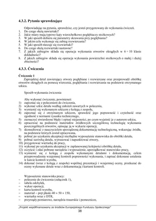 „Projekt współfinansowany ze środków Europejskiego Funduszu Społecznego”
38
4.3.2. Pytania sprawdzające
Odpowiadając na pytania, sprawdzisz, czy jesteś przygotowany do wykonania ćwiczeń.
1. Do czego służą nawiertaki?
2. Jakie miary mają typowe kąty wierzchołkowe pogłębiaczy stożkowych?
3. W jaki sposób dobiera się parametry skrawania przy pogłębianiu?
4. W jakim celu wykonuje się zabieg rozwiercania?
5. W jaki sposób mocuje się rozwiertaki?
6. Do czego służą rozwiertaki nastawne?
7. Z jakich zabiegów składa się operacja wykonania otworów okrągłych w 6 ÷ 10 klasie
dokładności?
8. Z jakich zabiegów składa się operacja wykonania powierzchni stożkowych o małej i dużej
zbieżności?
4.3.3. Ćwiczenia
Ćwiczenie 1
Zaprojektuj detal zawierający otwory pogłębiane i rozwiercane oraz przeprowadź obróbkę
otworów okrągłych za pomocą wiercenia, pogłębiania i rozwiercania na podstawie otrzymanego
szkicu.
Sposób wykonania ćwiczenia
Aby wykonać ćwiczenie, powinieneś:
1) zapoznać się z poleceniem do ćwiczenia,
2) wykonać szkic detalu według założeń zawartych w poleceniu,
3) wymienić się wykonanym szkicem z kolegą z zespołu,
4) zapoznać się z otrzymanym szkicem, sprawdzić jego poprawność i czytelność oraz
zgodność z normami rysunku technicznego,
5) zaznaczyć stwierdzone błędy i opisać niejasności, po czym wyjaśnić je z autorem szkicu,
6) opracować na podstawie materiałów źródłowych szczegółową technologię wykonania
poszczególnych otworów, opisując ją w wykazie operacji,
7) skonsultować z nauczycielem sporządzoną dokumentację technologiczną, wskazując źródła,
na podstawie których został opracowana,
8) pobrać po uzyskaniu akceptacji niezbędne wyposażenie stanowiska do obróbki detalu,
9) pobrać surówkę detalu, wytrasować i napunktować otwory,
10) przygotować wiertarkę do pracy,
11) wykonać po uzyskaniu akceptacji w zaplanowanej kolejności obróbkę detalu,
12) oczyścić i zdać pobrane narzędzia i wyposażenie, uporządkować stanowisko pracy,
13) wymienić się z kolegą z zespołu wykonanymi detalami i dokumentacją, celem
przeprowadzenia wzajemnej kontroli poprawności wykonania, i zapisać dokonane ustalenia
w karcie kontroli wyrobu,
14) dokonać (wraz z kolegą z zespołu) wspólnej prezentacji i wzajemnej oceny, przekazać do
oceny wykonane detale wraz z dokumentacją i kartami kontroli.
Wyposażenie stanowiska pracy:
− polecenie do ćwiczenia (załącznik 1),
− tabela odchyłek,
− wykaz operacji,
− karta kontroli wyrobu,
− materiał − pręt płaski 40 × 50 × 150,
− wiertarka wraz z DTR,
− przyrządy pomiarowe, narzędzia traserskie i pomocnicze,
 
