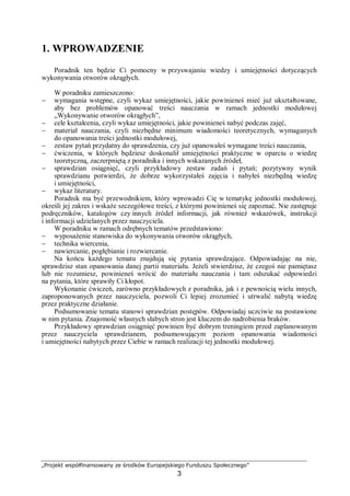 „Projekt współfinansowany ze środków Europejskiego Funduszu Społecznego”
3
1. WPROWADZENIE
Poradnik ten będzie Ci pomocny w przyswajaniu wiedzy i umiejętności dotyczących
wykonywania otworów okrągłych.
W poradniku zamieszczono:
− wymagania wstępne, czyli wykaz umiejętności, jakie powinieneś mieć już ukształtowane,
aby bez problemów opanować treści nauczania w ramach jednostki modułowej
„Wykonywanie otworów okrągłych”,
− cele kształcenia, czyli wykaz umiejętności, jakie powinieneś nabyć podczas zajęć,
− materiał nauczania, czyli niezbędne minimum wiadomości teoretycznych, wymaganych
do opanowania treści jednostki modułowej,
− zestaw pytań przydatny do sprawdzenia, czy już opanowałeś wymagane treści nauczania,
− ćwiczenia, w których będziesz doskonalił umiejętności praktyczne w oparciu o wiedzę
teoretyczną, zaczerpniętą z poradnika i innych wskazanych źródeł,
− sprawdzian osiągnięć, czyli przykładowy zestaw zadań i pytań; pozytywny wynik
sprawdzianu potwierdzi, że dobrze wykorzystałeś zajęcia i nabyłeś niezbędną wiedzę
i umiejętności,
− wykaz literatury.
Poradnik ma być przewodnikiem, który wprowadzi Cię w tematykę jednostki modułowej,
określi jej zakres i wskaże szczegółowe treści, z którymi powinieneś się zapoznać. Nie zastępuje
podręczników, katalogów czy innych źródeł informacji, jak również wskazówek, instrukcji
i informacji udzielanych przez nauczyciela.
W poradniku w ramach odrębnych tematów przedstawiono:
− wyposażenie stanowiska do wykonywania otworów okrągłych,
− technika wiercenia,
− nawiercanie, pogłębianie i rozwiercanie.
Na końcu każdego tematu znajdują się pytania sprawdzające. Odpowiadając na nie,
sprawdzisz stan opanowania danej partii materiału. Jeżeli stwierdzisz, że czegoś nie pamiętasz
lub nie rozumiesz, powinieneś wrócić do materiału nauczania i tam odszukać odpowiedzi
na pytania, które sprawiły Ci kłopot.
Wykonanie ćwiczeń, zarówno przykładowych z poradnika, jak i z pewnością wielu innych,
zaproponowanych przez nauczyciela, pozwoli Ci lepiej zrozumieć i utrwalić nabytą wiedzę
przez praktyczne działanie.
Podsumowanie tematu stanowi sprawdzian postępów. Odpowiadaj uczciwie na postawione
w nim pytania. Znajomość własnych słabych stron jest kluczem do nadrobienia braków.
Przykładowy sprawdzian osiągnięć powinien być dobrym treningiem przed zaplanowanym
przez nauczyciela sprawdzianem, podsumowującym poziom opanowania wiadomości
i umiejętności nabytych przez Ciebie w ramach realizacji tej jednostki modułowej.
 