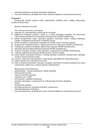„Projekt współfinansowany ze środków Europejskiego Funduszu Społecznego”
39
− materiały piśmienne i przybory kreślarskie, kalkulator,
− zeszyt przedmiotowy, poradnik dla ucznia i literatura będąca na wyposażeniu pracowni.
Ćwiczenie 2
Przeprowadź montaż zespołu wałka, poprzedzony obróbką części według załączonego
rysunku montażowego.
Sposób wykonania ćwiczenia
Aby wykonać ćwiczenie, powinieneś:
1) zapoznać się z dokumentacją techniczną do ćwiczenia,
2) zaplanować kolejność operacji i opisać je w tabeli, określając narzędzia, ich mocowanie
i mocowanie przedmiotu oraz parametry skrawania dla obróbki mechanicznej,
3) pobrać przygotowane części, sprawdzić zgodność wykonania wałka z zadaną tolerancją,
a kołka z warunkami określonymi w Polskiej Normie,
4) pobrać narzędzia i wyposażenie niezbędne do obróbki części i montażu zespołu,
5) przygotować wiertarkę do pracy i zgłosić gotowość do rozpoczęcia obróbki mechanicznej,
6) wykonać po uzyskaniu akceptacji zaplanowane operacje obróbki mechanicznej,
7) sprawdzić jakość przeprowadzonych operacji obróbki mechanicznej,
8) oczyścić wiertarkę, oczyścić i zdać narzędzia i wyposażenie do obróbki mechanicznej,
9) wykonać zaplanowane operacje obróbki ręcznej i montaż zespołu,
10) ocenić jakość wykonania montażu i wykonać pomiary wymiarów montażowych, zapisując
wyniki w karcie kontroli wyrobu,
11) oczyścić i zdać pozostałe narzędzia i wyposażenie, uporządkować stanowisko pracy,
12) zgłosić zakończenie wykonania ćwiczenia,
13) omówić podczas prezentacji wskazane szczegóły wykonania ćwiczenia, przekazać do oceny
zmontowany zespół wraz z opisem operacji i kartą kontroli.
Wyposażenie stanowiska pracy:
− dokumentacja – rysunek montażowy i tabela odchyłek,
− karta kontroli wyrobu,
− części do obróbki i montażu,
− wiertarka wraz z DTR,
− stół ślusarski z imadłem ślusarskim,
− narzędzia skrawające i wyposażenie do wykonywania otworów okrągłych,
− pilniki,
− narzędzia do montażu,
− przyrządy pomiarowe, narzędzia traserskie i pomocnicze,
− materiały piśmienne, kalkulator,
− zeszyt przedmiotowy, poradnik dla ucznia i literatura będąca na wyposażeniu pracowni.
 