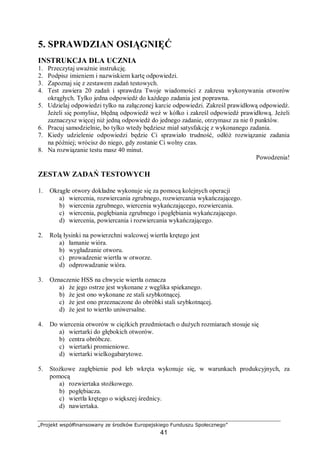 „Projekt współfinansowany ze środków Europejskiego Funduszu Społecznego”
41
5. SPRAWDZIAN OSIĄGNIĘĆ
INSTRUKCJA DLA UCZNIA
1. Przeczytaj uważnie instrukcję.
2. Podpisz imieniem i nazwiskiem kartę odpowiedzi.
3. Zapoznaj się z zestawem zadań testowych.
4. Test zawiera 20 zadań i sprawdza Twoje wiadomości z zakresu wykonywania otworów
okrągłych. Tylko jedna odpowiedź do każdego zadania jest poprawna.
5. Udzielaj odpowiedzi tylko na załączonej karcie odpowiedzi. Zakreśl prawidłową odpowiedź.
Jeżeli się pomylisz, błędną odpowiedź weź w kółko i zakreśl odpowiedź prawidłową. Jeżeli
zaznaczysz więcej niż jedną odpowiedź do jednego zadanie, otrzymasz za nie 0 punktów.
6. Pracuj samodzielnie, bo tylko wtedy będziesz miał satysfakcję z wykonanego zadania.
7. Kiedy udzielenie odpowiedzi będzie Ci sprawiało trudność, odłóż rozwiązanie zadania
na później; wrócisz do niego, gdy zostanie Ci wolny czas.
8. Na rozwiązanie testu masz 40 minut.
Powodzenia!
ZESTAW ZADAŃ TESTOWYCH
1. Okrągłe otwory dokładne wykonuje się za pomocą kolejnych operacji
a) wiercenia, rozwiercania zgrubnego, rozwiercania wykańczającego.
b) wiercenia zgrubnego, wiercenia wykańczającego, rozwiercania.
c) wiercenia, pogłębiania zgrubnego i pogłębiania wykańczającego.
d) wiercenia, powiercania i rozwiercania wykańczającego.
2. Rolą łysinki na powierzchni walcowej wiertła krętego jest
a) łamanie wióra.
b) wygładzanie otworu.
c) prowadzenie wiertła w otworze.
d) odprowadzanie wióra.
3. Oznaczenie HSS na chwycie wiertła oznacza
a) że jego ostrze jest wykonane z węglika spiekanego.
b) że jest ono wykonane ze stali szybkotnącej.
c) że jest ono przeznaczone do obróbki stali szybkotnącej.
d) że jest to wiertło uniwersalne.
4. Do wiercenia otworów w ciężkich przedmiotach o dużych rozmiarach stosuje się
a) wiertarki do głębokich otworów.
b) centra obróbcze.
c) wiertarki promieniowe.
d) wiertarki wielkogabarytowe.
5. Stożkowe zagłębienie pod łeb wkręta wykonuje się, w warunkach produkcyjnych, za
pomocą
a) rozwiertaka stożkowego.
b) pogłębiacza.
c) wiertła krętego o większej średnicy.
d) nawiertaka.
 