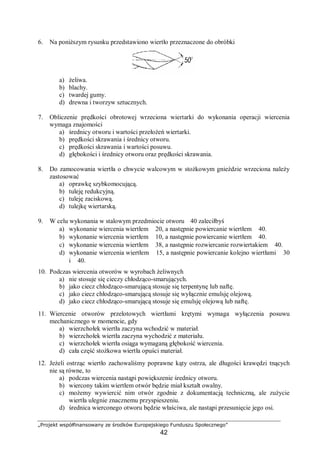 „Projekt współfinansowany ze środków Europejskiego Funduszu Społecznego”
42
6. Na poniższym rysunku przedstawiono wiertło przeznaczone do obróbki
a) żeliwa.
b) blachy.
c) twardej gumy.
d) drewna i tworzyw sztucznych.
7. Obliczenie prędkości obrotowej wrzeciona wiertarki do wykonania operacji wiercenia
wymaga znajomości
a) średnicy otworu i wartości przełożeń wiertarki.
b) prędkości skrawania i średnicy otworu.
c) prędkości skrawania i wartości posuwu.
d) głębokości i średnicy otworu oraz prędkości skrawania.
8. Do zamocowania wiertła o chwycie walcowym w stożkowym gnieździe wrzeciona należy
zastosować
a) oprawkę szybkomocującą.
b) tuleję redukcyjną.
c) tuleję zaciskową.
d) tulejkę wiertarską.
9. W celu wykonania w stalowym przedmiocie otworu ∅40 zaleciłbyś
a) wykonanie wiercenia wiertłem ∅20, a następnie powiercanie wiertłem ∅40.
b) wykonanie wiercenia wiertłem ∅10, a następnie powiercanie wiertłem ∅40.
c) wykonanie wiercenia wiertłem ∅38, a następnie rozwiercanie rozwiertakiem ∅40.
d) wykonanie wiercenia wiertłem ∅15, a następnie powiercanie kolejno wiertłami ∅30
i ∅40.
10. Podczas wiercenia otworów w wyrobach żeliwnych
a) nie stosuje się cieczy chłodząco-smarujących.
b) jako ciecz chłodząco-smarującą stosuje się terpentynę lub naftę.
c) jako ciecz chłodząco-smarującą stosuje się wyłącznie emulsję olejową.
d) jako ciecz chłodząco-smarującą stosuje się emulsję olejową lub naftę.
11. Wiercenie otworów przelotowych wiertłami krętymi wymaga wyłączenia posuwu
mechanicznego w momencie, gdy
a) wierzchołek wiertła zaczyna wchodzić w materiał.
b) wierzchołek wiertła zaczyna wychodzić z materiału.
c) wierzchołek wiertła osiąga wymaganą głębokość wiercenia.
d) cała część stożkowa wiertła opuści materiał.
12. Jeżeli ostrząc wiertło zachowaliśmy poprawne kąty ostrza, ale długości krawędzi tnących
nie są równe, to
a) podczas wiercenia nastąpi powiększenie średnicy otworu.
b) wiercony takim wiertłem otwór będzie miał kształt owalny.
c) możemy wywiercić nim otwór zgodnie z dokumentacją techniczną, ale zużycie
wiertła ulegnie znacznemu przyspieszeniu.
d) średnica wierconego otworu będzie właściwa, ale nastąpi przesunięcie jego osi.
 