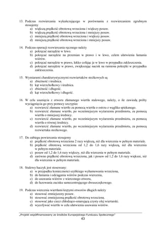 „Projekt współfinansowany ze środków Europejskiego Funduszu Społecznego”
43
13. Podczas rozwiercania wykańczającego w porównaniu z rozwiercaniem zgrubnym
stosujemy
a) większą prędkość obrotową wrzeciona i większy posuw.
b) większą prędkość obrotową wrzeciona i mniejszy posuw.
c) mniejszą prędkość obrotową wrzeciona i większy posuw.
d) mniejszą prędkość obrotową wrzeciona i mniejszy posuw.
14. Podczas operacji rozwiercania ręcznego należy
a) pokręcać narzędzie w lewo.
b) pokręcać narzędzie na przemian w prawo i w lewo, celem ułatwienia łamania
wiórów.
c) pokręcać narzędzie w prawo, lekko cofając je w lewo w przypadku zakleszczenia.
d) pokręcać narzędzie w prawo, zwiększając nacisk na ramiona pokrętki w przypadku
zakleszczenia.
15. Wymiarami charakterystycznymi rozwiertaków stożkowych są
a) zbieżność i średnica.
b) kąt wierzchołkowy i średnica.
c) zbieżność i długość.
d) kąt wierzchołkowy i długość.
16. W celu usunięcia z otworu złamanego wiertła stalowego, należy, o ile zawiodą próby
wyciągnięcia go przy pomocy szczypiec
a) rozwiercić złamane wiertło za pomocą wiertła o ostrzu z węglika spiekanego.
b) rozwiercić złamane wiertło, po wcześniejszym wyżarzeniu przedmiotu, za pomocą
wiertła o mniejszej średnicy.
c) rozwiercić złamane wiertło, po wcześniejszym wyżarzeniu przedmiotu, za pomocą
wiertła o równej średnicy.
d) rozwiercić złamane wiertło, po wcześniejszym wyżarzeniu przedmiotu, za pomocą
rozwiertaka stożkowego.
17. Do zabiegu powiercania stosujemy
a) prędkość obrotową wrzeciona 2 razy większą, niż dla wiercenia w pełnym materiale.
b) prędkość obrotową wrzeciona od 1,2 do 1,6 razy większą, niż dla wiercenia
w pełnym materiale.
c) posuw od 1,2 do 1,6 razy większy, niż dla wiercenia w pełnym materiale.
d) zarówno prędkość obrotową wrzeciona, jak i posuw od 1,2 do 1,6 razy większe, niż
dla wiercenia w pełnym materiale.
18. Stalowy haczyk jest stosowany:
a) w przypadku konieczności szybkiego wyhamowania wrzeciona,
b) do łamania i odciągania wiórów podczas wiercenia,
c) do usuwania wiórów z wierconego otworu,
d) do luzowania zacisku samocentrującego dwuszczękowego.
19. Podczas wiercenia wiertłami krętymi otworów długich należy
a) stosować zmniejszony posuw.
b) stosować zmniejszoną prędkość obrotową wrzeciona.
c) stosować jako ciecz chłodząco-smarującą czysty olej wiertarski.
d) wycofywać wiertło w celu ułatwienia usuwania wiórów.
 