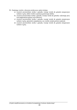 „Projekt współfinansowany ze środków Europejskiego Funduszu Społecznego”
44
20. Osadzając wiertło z chwytem stożkowym, należy kolejno
a) oczyścić powierzchnie stożka i gniazda, wsunąć stożek do gniazda energicznym
ruchem w górę, dobić wiertło za pomocą gumowego młotka.
b) oczyścić powierzchnie stożka i gniazda, wsunąć stożek do gniazda, wykonując przy
tym nadgarstkiem płynny ruch obrotowy.
c) oczyścić powierzchnie stożka i gniazda, wsunąć stożek do gniazda energicznym
ruchem w górę, sprawdzić szarpnięciem, czy wiertło zostało pewnie osadzone.
d) oczyścić powierzchnie stożka i gniazda, wsunąć stożek do gniazda energicznym
ruchem w górę.
 