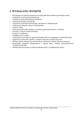 „Projekt współfinansowany ze środków Europejskiego Funduszu Społecznego”
5
2. WYMAGANIA WSTĘPNE
Przystępując do realizacji programu nauczania jednostki modułowej powinieneś umieć:
− posługiwać się dokumentacją techniczną,
− wykonywać prostą dokumentacje techniczną,
− wykonywać pomiary warsztatowe,
− rozpoznawać materiały konstrukcyjne, narzędziowe i eksploatacyjne,
− rozpoznawać elementy maszyn i mechanizmów,
− trasować części,
− wykonywać półwyroby metalowe za pomocą operacji przecinania i wycinania,
− korzystać z różnych źródeł informacji,
− korzystać z komputera,
− współpracować w grupie,
− rozpoznawać i przewidywać zagrożenia bezpieczeństwa, występujące w środowisku pracy,
− organizować stanowisko zgodnie z zasadami ergonomii i bezpiecznej pracy,
− dobierać odzież ochronną oraz sprzęt ochrony osobistej do rodzaju wykonywanej pracy,
− przestrzegać przepisów bezpieczeństwa i higieny pracy, ochrony przeciwpożarowej
i ochrony środowiska,
− udzielać pierwszej pomocy osobom poszkodowanym w wypadkach przy pracy.
 