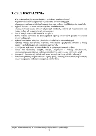 „Projekt współfinansowany ze środków Europejskiego Funduszu Społecznego”
6
3. CELE KSZTAŁCENIA
W wyniku realizacji programu jednostki modułowej powinieneś umieć:
− zorganizować stanowisko pracy do wykonywania otworów okrągłych,
− scharakteryzować operacje technologiczne stosowane podczas obróbki otworów okrągłych,
− wyjaśnić budowę i przeznaczenie narzędzi do obróbki otworów,
− scharakteryzować rodzaje i budowę typowych wiertarek, omówić ich przeznaczenie oraz
zasady obsługi ich poszczególnych mechanizmów,
− dobrać narzędzia do obróbki otworów okrągłych,
− dobrać warunki skrawania do poszczególnych operacji stosowanych podczas wykonania
otworów okrągłych,
− wykonać mocowanie narzędzia i przedmiotu do obróbki otworów okrągłych,
− wykonać operację nawiercania, wiercenia, rozwiercania i pogłębiania otworów o różnej
średnicy i głębokości, przelotowych i nieprzelotowych,
− ocenić jakość wykonania otworów i określić przyczyny powstawania braków,
− ocenić stan techniczny narzędzi, maszyn, przyrządów i pomocy warsztatowych,
stosowanych podczas operacji wykonywania otworów oraz wykonać ostrzenie wierteł,
− skorzystać z dokumentacji technicznej, norm, poradników i innych źródeł informacji,
− zastosować przepisy bezpieczeństwa i higieny pracy, ochrony przeciwpożarowej i ochrony
środowiska podczas wykonywania operacji wiertarskich.
 