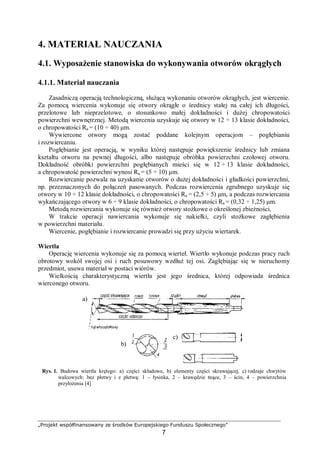 „Projekt współfinansowany ze środków Europejskiego Funduszu Społecznego”
7
4. MATERIAŁ NAUCZANIA
4.1. Wyposażenie stanowiska do wykonywania otworów okrągłych
4.1.1. Materiał nauczania
Zasadniczą operacją technologiczną, służącą wykonaniu otworów okrągłych, jest wiercenie.
Za pomocą wiercenia wykonuje się otwory okrągłe o średnicy stałej na całej ich długości,
przelotowe lub nieprzelotowe, o stosunkowo małej dokładności i dużej chropowatości
powierzchni wewnętrznej. Metodą wiercenia uzyskuje się otwory w 12 ÷ 13 klasie dokładności,
o chropowatości Ra = (10 ÷ 40) μm.
Wywiercone otwory mogą zostać poddane kolejnym operacjom – pogłębianiu
i rozwiercaniu.
Pogłębianie jest operacją, w wyniku której następuje powiększenie średnicy lub zmiana
kształtu otworu na pewnej długości, albo następuje obróbka powierzchni czołowej otworu.
Dokładność obróbki powierzchni pogłębianych mieści się w 12 ÷ 13 klasie dokładności,
a chropowatość powierzchni wynosi Ra = (5 ÷ 10) μm.
Rozwiercanie pozwala na uzyskanie otworów o dużej dokładności i gładkości powierzchni,
np. przeznaczonych do połączeń pasowanych. Podczas rozwiercenia zgrubnego uzyskuje się
otwory w 10 ÷ 12 klasie dokładności, o chropowatości Ra = (2,5 ÷ 5) μm, a podczas rozwiercania
wykańczającego otwory w 6 ÷ 9 klasie dokładności, o chropowatości Ra = (0,32 ÷ 1,25) μm.
Metodą rozwiercania wykonuje się również otwory stożkowe o określonej zbieżności.
W trakcie operacji nawiercania wykonuje się nakiełki, czyli stożkowe zagłębienia
w powierzchni materiału.
Wiercenie, pogłębianie i rozwiercanie prowadzi się przy użyciu wiertarek.
Wiertła
Operację wiercenia wykonuje się za pomocą wierteł. Wiertło wykonuje podczas pracy ruch
obrotowy wokół swojej osi i ruch posuwowy wzdłuż tej osi. Zagłębiając się w nieruchomy
przedmiot, usuwa materiał w postaci wiórów.
Wielkością charakterystyczną wiertła jest jego średnica, której odpowiada średnica
wierconego otworu.
Rys. 1. Budowa wiertła krętego: a) części składowe, b) elementy części skrawającej, c) rodzaje chwytów
walcowych: bez płetwy i z płetwą: 1 – łysinka, 2 – krawędzie tnące, 3 – ścin, 4 – powierzchnia
przyłożenia [4]
a)
b)
c)
 